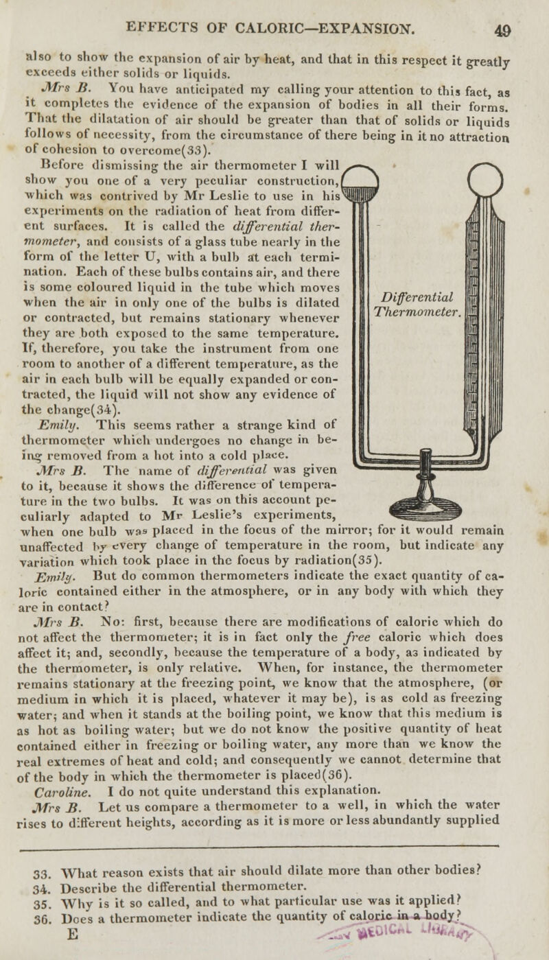 also to show the expansion of air by heat, and that in this respect it greatly exceeds either solids or liquids. Mrs B. You have anticipated my calling your attention to this fact as it completes the evidence of the expansion of bodies in all their forms. That the dilatation of air should be greater than that of solids or liquids follows of necessity, from the circumstance of there being in it no attraction of cohesion to overeome(33). Before dismissing the air thermometer I will show you one of a very peculiar construction,/ which was contrived by Mr Leslie to use in his experiments on the radiation of heat from differ- ent surfaces. It is called the differential ther- mometer, and consists of a glass tube nearly in the form of the letter U, with a bulb at each termi- nation. Each of these bulbs contains air, and there is some coloured liquid in the tube which moves when the air in only one of the bulbs is dilated or contracted, but remains stationary whenever they are both exposed to the same temperature. If, therefore, you take the instrument from one room to another of a different temperature, as the air in each bulb will be equally expanded or con- tracted, the liquid will not show any evidence of the change(34). Emily. This seems rather a strange kind of thermometer which undergoes no change in be- ing removed from a hot into a cold place. Mrs B. The name of differential was given to it, because it shows the difference of tempera- ture in the two bulbs. It was on this account pe- culiarly adapted to Mr Leslie's experiments, when one bulb wa» placed in the focus of the mirror; for it would remain unaffected hy every change of temperature in the room, but indicate any variation which took place in the focus by radiation(35). Emily. But do common thermometers indicate the exact quantity of ca- loric contained either in the atmosphere, or in any body with which they are in contact? Mrs B. No: first, because there are modifications of caloric which do not affect the thermometer; it is in fact only the free caloric which does affect it; and, secondly, because the temperature of a body, as indicated by the thermometer, is only relative. When, for instance, the thermometer remains stationary at the freezing point, we know that the atmosphere, (or medium in which it is placed, whatever it may be), is as cold as freezing water; and when it stands at the boiling point, we know that this medium is as hot as boiling water; but we do not know the positive quantity of heat contained either in freezing or boiling water, any more than we know the real extremes of heat and cold; and consequently we cannot determine that of the body in which the thermometer is placed(36). Caroline. I do not quite understand this explanation. Mrs B. Let us compare a thermometer to a well, in which the water rises to different heights, according as it is more or less abundantly supplied 33. What reason exists that air should dilate more than other bodies? 34. Describe the differential thermometer. 35. Why is it so called, and to what particular use was it applied? 36. Does a thermometer indicate the quantity of caloric in a hody ?