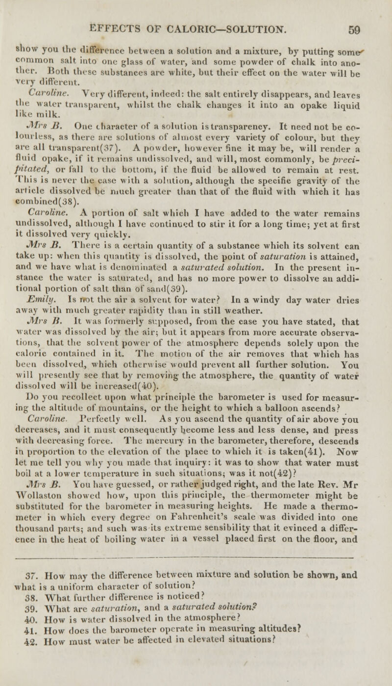 show you tlie difference between a solution and a mixture, by putting some' common salt into one glass of water, and some powder of chalk into ano- ther. Both these substances arc white, but their effect on the water will be very different. Caroline. Very different, indeed: the salt entirely disappears, and leaves the water transparent, whilst the chalk changes it into an opake liquid like milk. .Mrs Ji. One character of a solution is transparency. It need not be co- lourless, as there are solutions of almost every variety of colour, but they are all transparent(37). A powder, however fine it may be, will render a fluid opake, if it remains undissolved, and will, most commonly, be preci- pitated, or fall to the bottom, if the fluid be allowed to remain at rest. This is never the case with a solution, although the specific gravity of the article dissolved be much greater than that of the fluid with which it has combined(38). Caroline. A portion of salt which I have added to the water remains undissolved, although I have continued to stir it for a long time; yet at first it dissolved very quickly. Mrs Ji. There is a certain quantity of a substance which its solvent can take up: when this quantity is dissolved, the point of saturation is attained, and we have what is denominated a saturated solution. In the present in- stance the water is saturated, and has no more power to dissolve au addi- tional portion of salt than of sand(39). Emily. Is not the air a solvent for water? In a windy day water dries away with much greater rapidity than in still weather. Mrs If. It was formerly supposed, from the case you have stated, that water was dissolved by the air; but it appears from more accurate observa- tions, that the solvent power of the atmosphere depends solely upon the caloric contained in it. The motion of the air removes that which has been dissolved, which otherwise would prevent all further solution. You will presently see that by removing the atmosphere, the quantity of water dissolved will be increased(40). Uo you recollect upon what principle the barometer is used for measur- ing the altitude of mountains, or the height to which a balloon ascends? Caroline. Perfectly well. As you ascend the quantity of air above you decreases, and it must consequently become less and less dense, and press with decreasing force. The mercury in the barometer, therefore, descends in proportion to the elevation of the place to which it is taken(4l). Now- let me tell you why you made that inquiry: it was to show that water must boil at a lower temperature in such situations; was it not(42)? J\Irs B. You have guessed, or rather judged right, and the late Rev. Mr Wollaston showed how, upon this principle, the thermometer might be substituted for the barometer in measuring heights. He made a thermo- meter in which every degree on Fahrenheit's scale was divided into one thousand parts; and such was its extreme sensibility that it evinced a differ- ence in the heat of boiling water in a vessel placed first on the floor, and 37. How may the difference between mixture and solution be shown, and what is a uniform character of solution? 38. What further difference is noticed? 39. What are saturation, and a saturated solution? 40. How is water dissolved in the atmosphere? 41. How does the barometer operate in measuring altitudes? 42. How must water be affected in elevated situations?