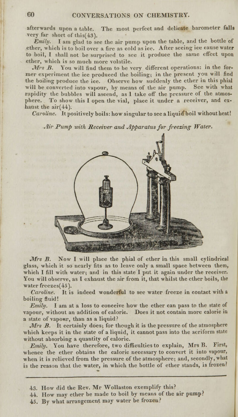 afterwards upon a table. The most perfect and delicate barometer falls very far short of tliis(43). Emily. I am glad to see the air pump upon the table, and the bottle of ether, which is to boil over a fire as cold as ice. After seeing ice cause water to boil, I shall not be surprised to see it produce the same effect upon ether, which is so much more volatile. Mrs B. You will find them to be very different operations: in the for- mer experiment the ice produced the boiling; in the present you will find the boiling produce the ice. Observe how suddenly the ether in this phial ■will be converted into vapour, by means of the air pump. See with what rapidity the bubbles will ascend, as 1 take off the pressure of the atmos- phere. To show this I open the vial, place it under a receiver, and ex- haust the air(44). Caroline. It positively boils: how singular to see aliquicfboil without heat! Air Pump with Receiver and Apparatus for freezing Water. Mrs B. Now I will place the phial of ether in this small cylindrical glass, which it so nearly fits as to leave only a small space between them, which I fill with water; and in this state I put it again under the receiver. You will observe, as I exhaust the air from it, that whilst the ether boils, the water freezes(45). Caroline. It is indeed wonderful to see water freeze in contact with a boiling fluid! Emily. I am at a loss to conceive how the ether can pas9 to the state of vapour, without an addition of caloric. Does it not contain more caloric ia a state of vapoar, than as a liquid? Mrs B. It certainly does; for though it is the pressure of the atmosphere which keeps it in the state of a liquid, it cannot pass into the aeriform state without absorbing a quantity of caloric. Emily. You have therefore, two difficulties to explain, Mrs B. First, ■whence the ether obtains the caloric necessary to convert it into vapour, •when it is relieved from the pressure of the atmosphere; and, secondly, what is the reason that the water, in which the bottle of ether stands, is frozen? 43. How did the Rev. Mr Wollaston exemplify this? 44. How may ether be made to boil by means of the air pump? 45. By what arrangement may water be frozen?