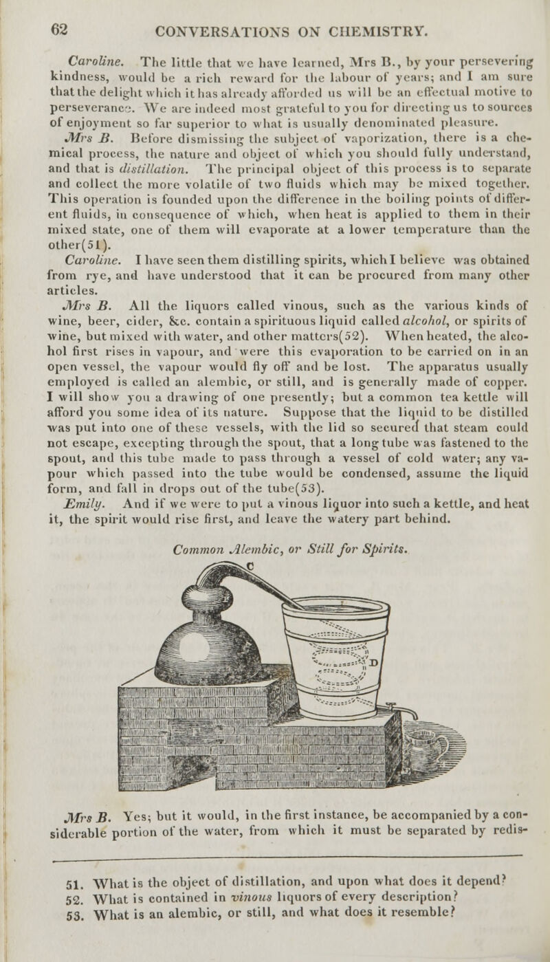 Caroline. The little that we have learned, Mrs B., by your persevering kindness, would be a rich reward for the labour of years; and I am sure that the delight which it has already afforded us will be an effectual motive to perseveranc;. We are indeed most grateful to you for directing us to sources of enjoyment so far superior to what is usually denominated pleasure. JUrs B. Before dismissing the subject of vaporization, there is a che- mical process, the nature and object of which you should fully understand, and that is distillation. The principal object of this process is to separate and collect the more volatile of two fluids which may be mixed together, This operation is founded upon the difference in the boiling points of differ- ent fluids, in consequence of which, when heat is applied to them in their mixed state, one of them will evaporate at a lower temperature than the other(51). Caroline. I have seen them distilling spirits, which I believe was obtained from rye, and have understood that it can be procured from many other articles. J\frs B. All the liquors called vinous, such as the various kinds of wine, beer, cider, &c. contain a spirituous liquid called alcohol, or spirits of wine, but mixed with water, and other mattcrs(52). When heated, the alco- hol first rises in vapour, and were this evaporation to be carried on in an open vessel, the vapour would fly off and be lost. The apparatus usually employed is called an alembic, or still, and is generally made of copper. I will show you a drawing of one presently; but a common tea kettle will afford you some idea of its nature. Suppose that the liquid to be distilled was put into one of these vessels, with the lid so secured that steam could not escape, excepting through the spout, that a long tube was fastened to the spout, and this tube made to pass through a vessel of cold water; any va- pour which passed into the tube would be condensed, assume the liquid form, and fall in drops out of the tube(53). Emily. And if we were to put a vinous liquor into such a kettle, and heat it, the spirit would rise first, and leave the watery part behind. Common Alembic, or Still for Spirits. J\Irs B. Yes; but it would, in the first instance, be accompanied by a con- siderable portion of the water, from which it must be separated by redis- 51. What is the object of distillation, and upon what does it depend? 52. What is contained in vinous liquors of every description? 53. What is an alembic, or still, and what does it resemble?