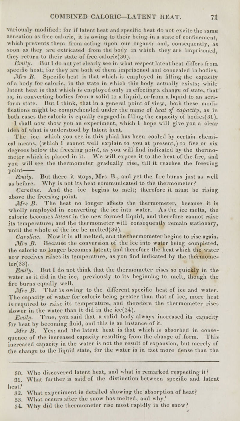 variously modified: for if latent lieat anil specific heat do not excite the same sensation as Iree caloric, it is owing to their being in a state of confinement, ■which prevents them from acting upon our organs; and, consequently, as soon as they are extricated from the body in which they are imprisoned, they return to their state of free caloric(30). Emily. But I do notyet clearly see in what respect latent heat differs from specific heat; for they are both of them imprisoned and concealed in bodies. JHrs B. Specific heat is that which is employed in filling the capacity of a body for caloric, in the state in which this body actually exists; while latent heat is that which is employed only ineffectinga change of state, that is, in converting bodies from a solid to a liquid, or from a liquid to an aeri- form state. But I think, that in a general point of view, bo'ih these modi- fications might be comprehended under the name of heat of capacity, as in both cases the caloric is equally engaged in filling the capacity of bodics(Sl). I shall now show you an experiment, which I hope will give you a clear idea of what is understood by latent heat. The ice which you sec in this phial has been cooled by certain chemi- cal means, (which I cannot well explain to you at present,) to five or six degrees below the freezing point, as you will find indicated by the thermo- meter which is placed in it. We will expose it to the heat of the fire, and you will see the thermometer gradually rise, till it reaches the freezing point Emily. But there it stops, Mrs B., and yet the fire burns just as well as before. Why is not its heat communicated to the thermometer? Caroline. And the ice begins to melt; therefore it must be rising above the freezing point. Mrs B. The heat no longer affects the thermometer, because it is wholly employed in converting the ice into water. As the ice melts, the caloric becomes latent in the new formed liquid, and therefore cannot raise jts temperature; and the thermometer will consequently remain stationary, until the whole of the ice be melted(32). Caroline. Now it is all melted, and the thermometer begins to rise again. Mrs B. Because the conversion of the ice into water being completed, the caloric no longer becomes latent; and therefore the heat which the water now receives raises its temperature, as you find indicated by the thermome- ter^). Emily. But I do not think that the thermometer rises so quickly in the water as it did in the ice, previously to its beginning to melt, though the fire burns equally well. Mrs B. That is owing to the different specific heat of ice and water. The capacity of water for caloric being greater than that of ice, more heat is required to raise its temperature, and therefore the thermometer rises slower in the water than it did in the ice(34). Emily. True; you said that a solid body always increased its capacity for heat by becoming fluid, and this is an instance of it. Mrs B. Yes; and the latent heat is that which is absorbed in conse- quence of the increased capacity resulting from the change of form. This increased capacity in the water is not the result of expansion, but merely of the change to the liquid state, for the water is in fact more dense than the 30. Who discovered latent heat, and what is remarked respecting it? 31. What further is said of the distinction between specific and latent heat? 32. What experiment is detailed showing the absorption of heat? 33. What occurs after the snow has melted, and why' 34. Why did the thermometer rise most rapidly in the snow?