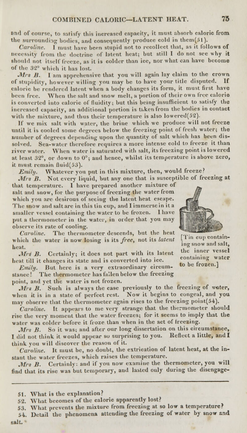 and of course, to satisfy this increased capacity, it must absorb caloric from the surrounding bodies, and consequently produce cold in them(51). Caroline. I must have been stupid not to recollect that, as it follows of necessity from the doctrine of latent heat; but still I do not see why it should not itself freeze, as it is colder than ice, nor what can have become of the 32° which it has lost. Mrs B. I am apprehensive that you will again lay claim to the crown of stupidity, however willing you may be to have your title disputed. If caloric be rendered latent when a body changes its form, it must first have been free. When the salt and snow melt, a portion of their own free calorie is converted into caloric of fluidity; but this being insufficient to satisfy the increased capacity, an additional portion is ti.kenfrom the bodies in contact with the mixture, and thus their temperature is also lowered(52). If we mix salt with water, the brine which we produce will not freeze until it is cooled some degrees below the freezing point of fresh water; the number of degrees depending upon the quantity of salt which has been dis- solved. Sea-water therefore requires a more intense cold to freeze it than river water. When water is saturated with salt, its freezing point is lowered at least 32°, or down to 0°; aud hence, whilst its temperature is above zero, it must remain fiuid(53). Emily. Whatever you put in this mixture, then, would freeze? Mrs B. Not every liquid, but any one that is susceptible of freezing at that temperature. I have prepared another mixture of salt and snow, for the purpose of freezing the water from which you are desirous of seeing the latent heat escape. The snow and salt are in this tin cup, and I immerse in it a smaller vessel containing the water to be frozen. I have put a thermometer in the water, in order that you may observe its rate of cooling. Caroline. The thermometer descends, but the heat r~ja* which die water is now losing is its free, not its latent [1' cul) contain- . o * ina: snow and salt, heat. . ° . I Mrs B. Certainly; it does not part with its latent Ule ,nnel vessel i . .mi -^ l ■.. « i • .~,i :„♦, :„<, containing water heat till it changes its state and is converted into ice. «* Emily. But here is a very extraordinary circum- t0 be frozen.J stance! The thermometer has fallen below the freezing point, and yet the water is not frozen. Mrs B. Such is always the case previously to the freezing of water, when it is in a state of perfect rest. Now it begins to congeal, and you may observe that the thermometer again rises to the freezing point(54). Caroline. It appears to me very strange that the thermometer should rise the very moment that the water freezes; for it seems to imply that the water was colder before it froze than when in the act of freezing. Mrs B. So it was; and after our long dissertation on this circumstance, I did not think it would appear so surprising to you. Reflect a little, and I think you will discover the reason of it. Caroline. It must be, no doubt, the extrication of latent heat, at the in- stant the water freezes, which raises the temperature. Mrs B. Certainly: and if you now examine the thermometer, you will find that its rise was but temporary, aud lasted only during the disengage- 51. What is the explanation? 52. What becomes of the caloric apparently lost? 53. What prevents the mixture from freezing at so low a temperature? 54. Detail the phenomena attending the freezing of water by snovr and salt.