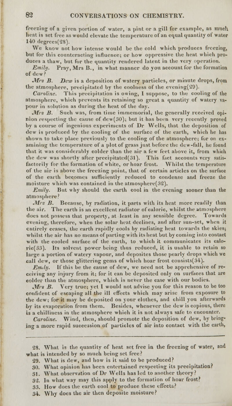 freezing of a given portion of water, a pint or a gill for example, as much lieat is set free as would elevate the temperature of an equal quantity of water 140 degrees(28). We know not how intense would be the cold which produces freezing, but for this counteracting influence; or how oppressive the heat which pro- duces a thaw, but for the quantity rendered latent in the very operation. Emily. Pray, Mrs B., in what manner do you account for the formation of dew? J\frs B. Deio is a deposition of watery particles, or minute drops, from the atmosphere, precipitated by the coolness of the evening(29). Caroline. This precipitation is owing, I suppose, to the cooling of the atmosphere, which prevents its retaining so great a quantity of watery va- pour in solution as (luring the heat of the day. JVErs B. Such was, from time immemorial, the generally received opi- nion respecting the cause of dew(30); but it has been very recently proved by a course of ingenious experiments of Dr Wells, that the deposition of dew is produced by the cooling of the surface of the earth, which he lias shown to take place previously to the cooling of the atmosphere; for on ex- amining the temperature of a plot of grass just before the dew-fall, he found that it was considerably colder than the air a few feet above it, from which the dew was shortly after precipitated(31). This fact accounts very satis- factorily for the formation of white, or hoar frost. Whilst the temperature of the air is above the freezing point, that of certain articles on the surface of the earth becomes sufficiently reduced to condense and freeze the moisture which was contained in the atmosphere(32). Emily. But why should the earth cool in the evening sooner than the atmosphere? JVIrs B. Because, by radiation, it parts with its heat more readily than the air. The earth is an excellent radiator of caloric, whilst the atmosphere does not possess that property, at least in any sensible degree. Towards evening, therefore, when the solar heat declines, and after sun-set, when it entirely ceases, the earth rapidly cools by radiating heat towards the skies; whilst Ihe air has no means of parting with its heat but by coming into contact with the cooled surface of the earth, to which it communicates its calo- ric(33). Its solvent power being thus reduced, it is unable to retain so large a portion of watery vapour, and deposites those pearly drops which we call dew, or those glittering gems of which hoar frost consists(34). Emily. If this be the cause of dew, we need not be apprehensive of re- ceiving any injury from it; for it can be deposited only on surfaces that are colder than the atmosphere, which is never the case with our bodies. J\fvs B. Very true; yet I would not advise you for this reason to be too confident of escaping all the ill effects which may arise from exposure to the dew; for it may be deposited on your clothes, and chill you afterwards by its evaporation from them. Besides, whenever the dew is copious, there is a chilliness in the atmosphere which it is not always safe to encounter. Caroline. Wind, then, should promote the deposition of dew, by bring- ing a more rapid succession of particles of air into contact with the earth, 28. What is the quantity of heat set free in the freezing of water, and what is intended by so much being set free? 29. What is dew, and how is it said to be produced? 30. What opinion has been entertained respecting its precipitation? 31. What observation of Dr Wells has led to another theory? 32. In what way may this apply to the formation of hoar frost? 33. How does the earth cool to produce these effects? 34. Why does the air then deposite moisture?