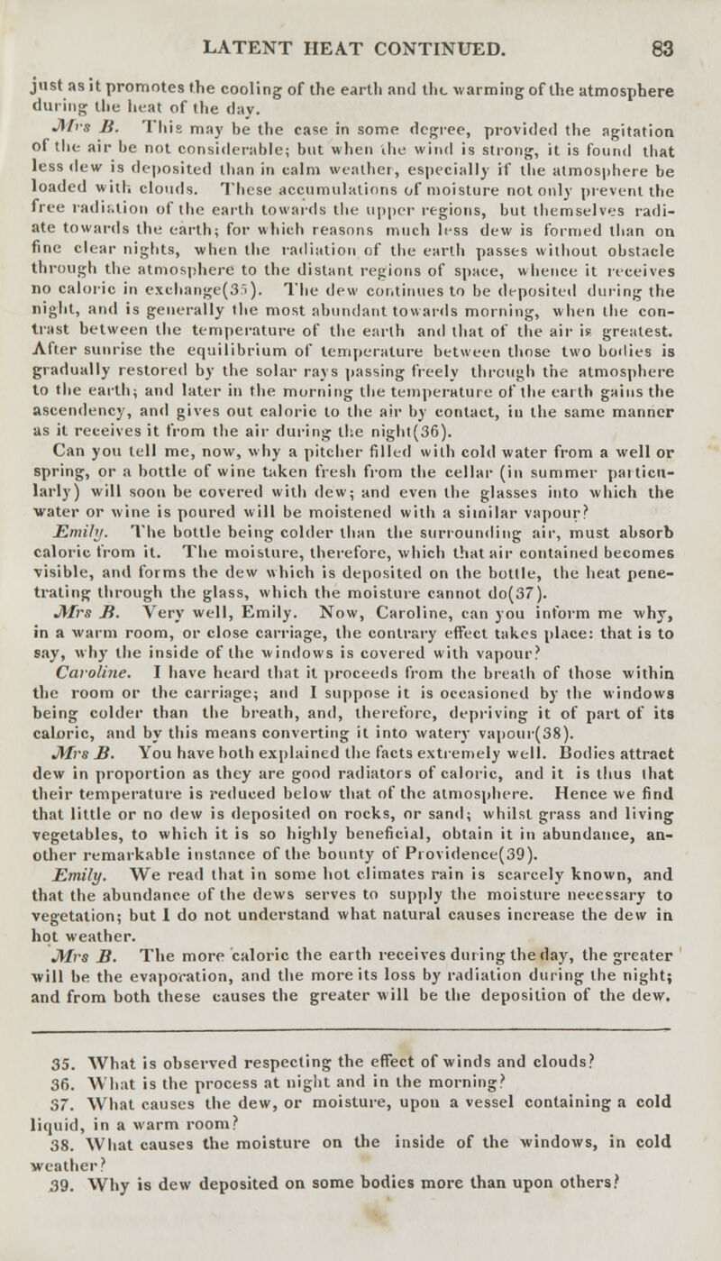 just as it promotes the cooling of the earth and the warming of the atmosphere during the heat of the day. Jnra B. This may be the case in some degree, provided the agitation of the air be not considerable; but when 'the wind is strong, it is found that less dew is deposited than in calm Breather, especially if the atmosphere be loaded with clouds. These accumulations of moisture not only prevent the free radiation of the earth towards the upper regions, but themselves radi- ate towards the earth; for which reasons much less dew is formed than on fine clear nights, when the radiation of the earth passes without obstacle through the atmosphere to the distant regions of space, whence it receives no caloric in exchange(3S). The dew continues to be deposited during the night, and is generally the most abundant towards morning, when the con- trast between the temperature of the earth and that of the air if greatest. After sunrise the equilibrium of temperature between those two bodies is gradually restored by the solar rays passing freely through the atmosphere to the earth; and later in the morning the temperature of the earth gains the ascendency, and gives out caloric to the air by contact, in the same manner as it receives it from the air during the night(36). Can you tell me, now, why a pitcher filled with cold water from a well or spring, or a bottle of wine taken fresh from the cellar (in summer particu- larly) will soon be covered with dew; and even the glasses into which the water or wine is poured will be moistened with a similar vapour? Emihj. The bottle being colder than the surrounding air, must absorb caloric from it. The moisture, therefore, which that air contained becomes visible, and forms the dew which is deposited on the bottle, the heat pene- trating through the glass, which the moisture cannot do(37). J\Irs B. Very well, Emily. Now, Caroline, can you inform me why, in a warm room, or close carriage, the contrary effect takes place: that is to say, why the inside of the windows is covered with vapour? Caroline. I have heard that it proceeds from the breath of those within the room or the carriage; and 1 suppose it is occasioned by the windows being colder than the breath, and, therefore, depriving it of part of its caloric, and by this means converting it into watery vapour(38). Mrs B. You have both explained the facts extremely well. Bodies attract dew in proportion as they are good radiators of caloric, and it is thus that their temperature is reduced below that of the atmosphere. Hence we find that little or no dew is deposited on rocks, or sand; whilst grass and living vegetables, to which it is so highly beneficial, obtain it in abundance, an- other remarkable instance of the bounty of Providence(39). Emily. We read that in some hot climates rain is scarcely known, and that the abundance of the dews serves to supply the moisture necessary to vegetation; but 1 do not understand what natural causes increase the dew in hot weather. JYlrs B. The more caloric the earth receives during the day, the greater will be the evaporation, and the more its loss by radiation during the night; and from both these causes the greater will be the deposition of the dew. 35. What is observed respecting the effect of winds and clouds? 36. What is the process at night and in the morning? 37. What causes the dew, or moisture, upon a vessel containing a cold liquid, in a warm room? 38. What causes the moisture on the inside of the windows, in cold weather? 39. Why is dew deposited on some bodies more than upon others?