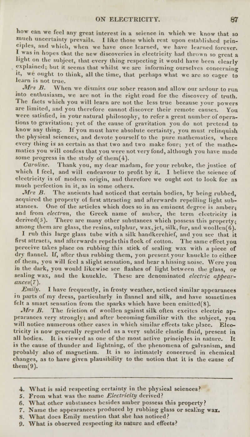 now can we feel any great interest in a science in which we know that so much uncertainty prevails. I like those which rest upon established prin- ciples, and which, when we have once learned, we have learned forever. I was in hopes that the new discoveries in electricity had thrown so great a light on the subject, that every thing respecting it would have been clearly explained; but it seems that whilst we are informing ourselves concerning it, we ought to think, all the time, that perhaps what we are so eager to learn is not true. Mrs B. When we dismiss our sober reason and allow our ardour to run into enthusiasm, we are not in the right road for the discovery of truth. The facts which you will learn are not the less true because your powers are limited, and you therefore cannot discover their remote causes. You were satisfied, in your natural philosophy, to refer a great number of opera- tions to gravitation; yet of the cause of gravitation you do not pretend to know any thing. If you must have absolute certainty, you must relinquish the physical sciences, and devote yourself to the pure mathematics, where every thing is as certain as that two and two make four; yet of the mathe- matics you will confess that you were not very fond, although you have made some progress in the study of them(4). Caroline. Thank you, my dear madam, for your rebuke, the justice of which I feel, and will endeavour to profit by it. I believe the science of electricity is of modern origin, and therefore we ought not to look for as much perfection in it, as in some others. Mrs B. The ancients had noticed that certain bodies, by being rubbed, acquired the property oi first attracting and afterwards repelling light sub- stances. One of the articles which does so in an eminent degree is amber; and from electron, the Greek name of amber, the term electricity is derived(5). There are many other substances which possess this property; among them are glass, the resins, sulphur, wax, jet, silk, fur, and woollen(6). I rub this large glass tube with a silk handkerchief, and you see that it first attracts, and afterwards repels this flock of cotton. The same effect you perceive takes place on rubbing this stick of sealing wax witli a piece of dry flannel. If, after thus rubbing them, you present your knuckle to either of them, you will feel a slight sensation, and hear a hissing noise. Were you in the dark, you would likewise see flashes of light between the glass, or sealing wax, and the knuckle. These are denominated electric appear- ances{7). Emily. I have frequently, in frosty weather, noticed similar appearances in parts of my dress, particularly in flannel and silk, and have sometimes felt a smart sensation from the sparks which have been emitted(8). Mrs B. The friction of woollen against silk often excites electric ap- pearances very strongly; and after becoming familiar with the subject, you will notice numerous other cases in which similar effects take place. Elec- tricity is now generally regarded as a very subtile elastic fluid, present in all bodies. It is viewed as one of the most active principles in nature. It is the cause of thunder and lightning, of the phenomena of galvanism, and probably also of magnetism. It is so intimately concerned in chemical changes, as to have given plausibility to the notion that it is the cause of them(9). 4. What is said respecting certainty in the physical sciences? 5. From what was the name Electricity derived? 6. What other substances besides amber possess this property? 7. Name the appearances produced by rubbing glass or sealing wax. 8. What does Emily mention that she has noticed? 9. What is observed respecting its nature and effects?