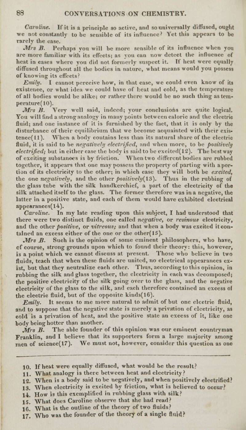 Caroline. If it is a principle so active, and so universally diffused, ought •we not constantly to be sensible of its influence? Yet this appears to be rarely the case. Mrs B. Perhaps you will be more sensible of its influence when you are more familiar with its effects; as you can now detect the influence of heat in cases where you did not formerly suspect it. If heat were equally diffused throughout all the bodies in nature, what means would you possess of knowing its effects? Emily. I cannot perceive how, in that case, we could even know of its existence, or what idea we could have of heat and cold, as the temperature of all bodies would be alike; or rather there would be no such thing as tem- perature(lO). Mrs B. Very well said, indeed; your conclusions are quite logical. You will find a strong analogy in many points between caloric and the electric fluid; and one instance of it is furnished by the fact, that it is only by the disturbance of their equilibrium that we become acquainted with their exis- tence^ 1). When a body contains less than its natural share of the electric fluid, it is said to be negatively electrified, and when more, to be positively electrified; but in either case the body is said to be excited(12). The best way of exciting substances is by friction. When two different bodies are rubbed together, it appears that one may possess the property of parting with a por- tion of its electricity to the other; in which case they will both be excited, the one negatively, and the other positively(l3). Thus in the rubbing of the glass tube with the silk handkerchief, a part of the electricity of the silk attached itself to the glass. The former therefore was in a negative, the latter in a positive state, and each of them would have exhibited electrical appearances(l4). Caroline. In my late reading upon this subject, I had understood that there were two distinct fluids, one called negative, or resinous electricity, and the other positive, or vitreous; and that when a body was excited it con- tained an excess either of the one or the other(15). Mrs B. Such is the opinion of some eminent philosophers, who have, cf course, strong grounds upon which to found their theory: this, however, is a point which we cannot discuss at present. Those who believe in two fluids, teach that when these fluids are united, no electrical appearances ex- ist, but that they neutralize each other. Thus, accordingto this opinion, in rubbing the silk and glass together, the electricity in each was decomposed; the positive electricity of the silk going over to the glass, and the negative electricity of the glass to the silk, and each therefore contained an excess of the electric fluid, but of the opposite kinds(16). Emily. It seems to me more natural to admit of but one electric fluid, and to suppose that the negative state is merely a privation of electricity, as cold is a privation of heat, and the positive state an excess of it, like one body being hotter than another. Mrs B. The able founder of this opinion was our eminent countryman Franklin, and I believe that its supporters form a large majority among men of science(17). We must not, however, consider this question as one 10. If heat were equally diffused, what would be the result? 11. What analogy is there between heat and electricity? 12. When is a body said to be negatively, and when positively electrified? 13. When electricity is excited by friction, what is believed to occur? 14. How is this exemplified in rubbing glass with silk? 15. What does Caroline observe that she had read? 16. What is the outline of the theory of two fluids? 17. Who was the founder of the theory of a single fluid?