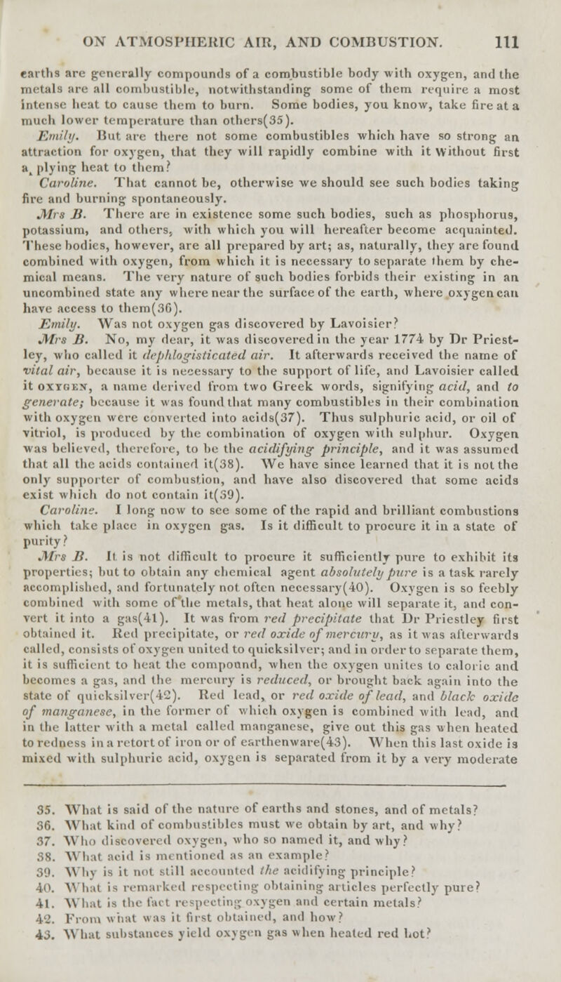 earths are generally compounds of a combustible body with oxygen, and the metals are all combustible, notwithstanding some of them require a most intense heat to cause them to burn. Some bodies, you know, take Areata much lower temperature than others(35). Emily. But are there not some combustibles which have so strong an attraction for oxygen, that they will rapidly combine with it without first a_ plying heat to them? Caroline. That cannot be, otherwise we should see such bodies taking fire and burning spontaneously. Mrs B. There are in existence some such bodies, such as phosphorus, potassium, and others, with which you will hereafter become acquainted. These bodies, however, are all prepared by art; as, naturally, they are found combined with oxygen, from which it is necessary to separate them by che- mical means. The very nature of such bodies forbids their existing in an. uncombined state any where near the surface of the earth, where oxygen can have access to them(3G). Emily. Was not oxygen gas discovered by Lavoisier? Mrs B. No, my dear, it was discovered in the year 1774 by Dr Priest- ley, who called it dephlogisticated air. It afterwards received the name of vital air, because it is necessary to the support of life, and Lavoisier called it oxYGKjf, a name derived from two Greek words, signifying acid, and to generate; because it was found that many combustibles in their combination with oxygen were converted into acids(37). Thus sulphuric acid, or oil of vitriol, is produced by the combination of oxygen with sulphur. Oxygen was believed, therefore, to be the acidifying principle, and it was assumed that all the acids contained it(38). We have since learned that it is not the only supporter of combustion, and have also discovered that some acids exist which do not contain it(39). Caroline. I long now to see some of the rapid and brilliant combustions which take place in oxygen gas. Is it difficult to procure it in a state of purity ? JWrs B. It is not difficult to procure it sufficiently pure to exhibit its properties; but to obtain any chemical agent absolutely pure is a task rarely Accomplished, and fortunately not often necessary(40). Oxygen is so feebly combined with some of'tlie metals, that heat alone will separate it, and con- vert it into a gas(4l). It was from red precipitate that Dr Priestley first obtained it. Red precipitate, or red oxide of mercury, as it was afterwards called, consists of oxygen united to quicksilver; and in order to separate them, it is sufficient to heat the compound, when the oxygen unites to caloric and becomes a gas, and the mercury is reduced, or brought back again into the state of quicksilver(42). Red lead, or red oxide of lead, and black oxide of mangaiiese, in the former of which oxygen is combined with lead, and in the latter with a metal called manganese, give out this gas when heated to redness in a retort of iron or of esrthenware(43). When this last oxide is mixed with sulphuric acid, oxygen is separated from it by a very moderate 35. What is said of the nature of earths and stones, and of metals? 36. What kind of combustibles must we obtain by art, and why? 37. Who discovered oxygen, who so named it, and why? 38. What acid is mentioned as an example? 39. \\ hj is it not still accounted the acidifying principle? 40. What is remarked respecting obtaining articles perfectly pure? 41. What is the fact respecting oxygen and certain metals? 42. From what was it first obtained, and how? 43. What substances yield oxygen gas when heated red hot?