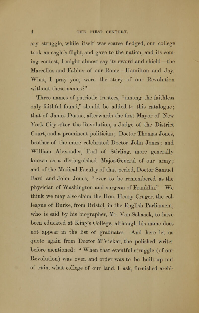 ary struggle, while itself was scarce fledged, our college took an eagle's flight, and gave to the nation, and its com- ing contest, I might almost say its sword and shield—the Marcellus and Fabius of our Rome—Hamilton and Jay. What, I pray you, were the story of our Revolution without these names ? Three names of patriotic trustees,  among the faithless only faithful found, should be added to this catalogue; that of James Duane, afterwards the first Mayor of New- York City after the Revolution, a Judge of the District Court, and a prominent politician; Doctor Thomas Jones, brother of the more celebrated Doctor John Jones; and William Alexander, Earl of Stirling, more generally known as a distinguished Major-General of our army; and of the Medical Faculty of that period, Doctor Samuel Bard and John Jones,  ever to be remembered as the physician of Washington and surgeon of Franklin. We think we may also claim the Hon. Henry Cruger, the col- league of Burke, from Bristol, in the English Parliament, who is said by his biographer, Mr. Van Schaack, to have been educated at King's College, although his name does not appear in the list of graduates. And here let us quote again from Doctor M'Vickar, the polished writer before mentioned:  When that eventful struggle (of our Revolution) was over, and order was to be built up out of ruin, what college of our land, I ask, furnished archi-