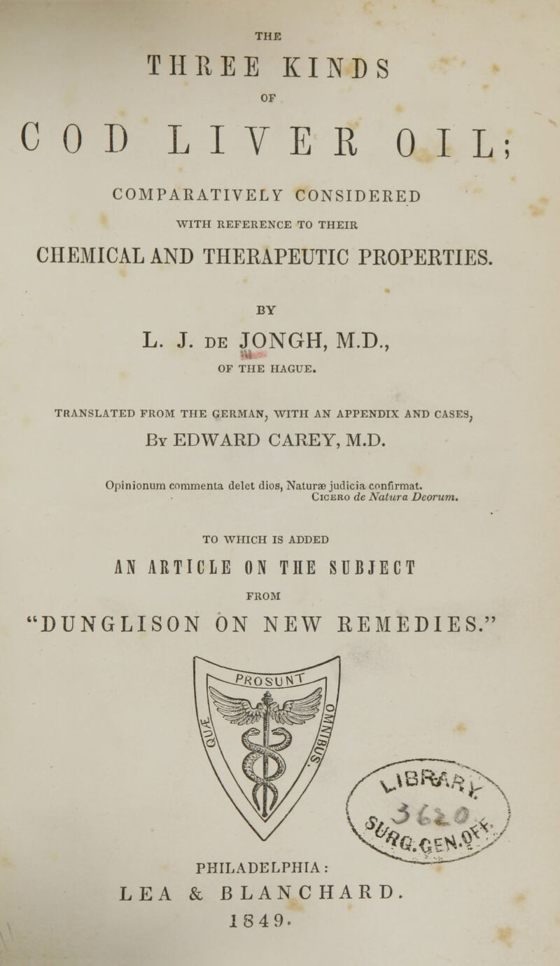 THE THREE KINDS OF COD LIVER OIL; COMPARATIVELY CONSIDERED WITH REFERENCE TO THEIR CHEMICAL AND THERAPEUTIC PROPERTIES. BY L. J. de JONGH, M.D., OF THE HAGUE. TRANSLATED FROM THE GERMAN, WITH AN APPENDIX AND CASES, By EDWARD CAREY, M.D. Opinionum commenta delct dios, Natural judicia confirmat. Cicero de NatuTa Dcorum, TO WHICH IS ADDED AN ARTICLE ON ME SUBJECT DUNGLISON ON NEW REMEDIES. $/ ^ - - X PHILADELPHIA: LEA & BLANCHARD. 1849.