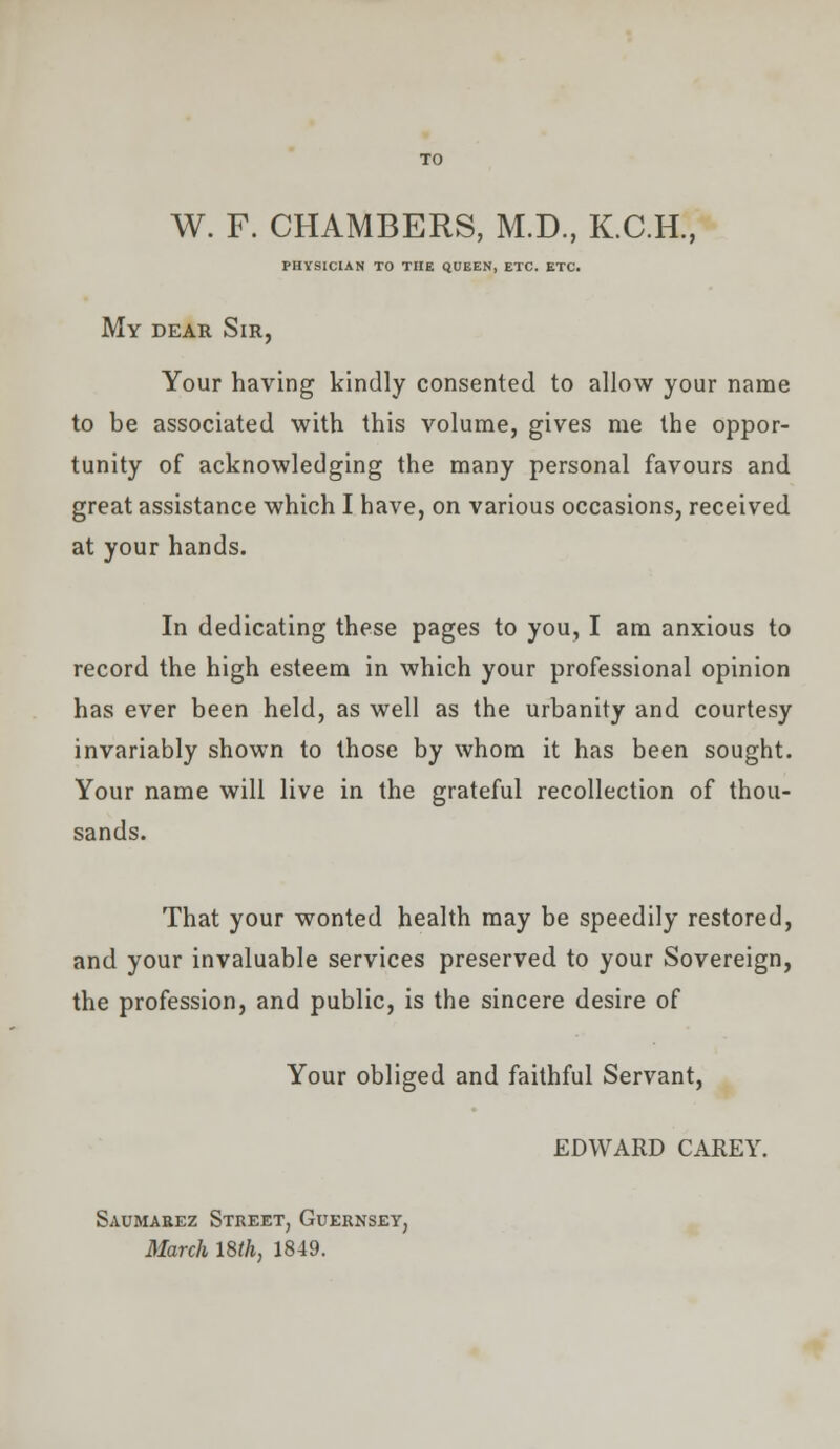 W. F. CHAMBERS, M.D., K.C.H., PHYSICIAN TO THE QUEEN, ETC. ETC. My dear Sir, Your having kindly consented to allow your name to be associated with this volume, gives me the oppor- tunity of acknowledging the many personal favours and great assistance which I have, on various occasions, received at your hands. In dedicating these pages to you, I am anxious to record the high esteem in which your professional opinion has ever been held, as well as the urbanity and courtesy invariably shown to those by whom it has been sought. Your name will live in the grateful recollection of thou- sands. That your wonted health may be speedily restored, and your invaluable services preserved to your Sovereign, the profession, and public, is the sincere desire of Your obliged and faithful Servant, EDWARD CAREY. Saumarez Street, Guernsey, March 18th, 1849.