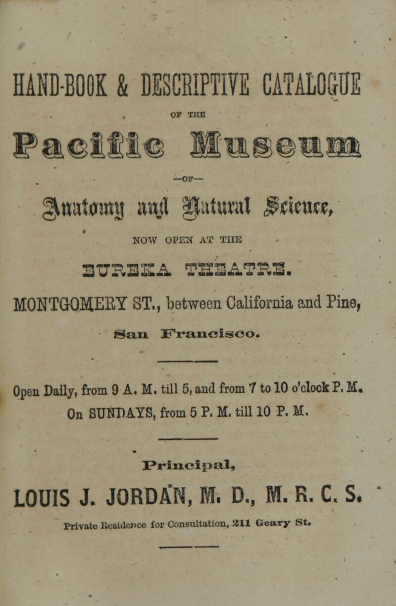 HAND-BOOK & DESCRIPTIVE CATALOGUE OP TIIE Faeifiie Mtusemsi —OF— gmatmmj ami §Mrad $titmf- * NOW OPEN AT TIIE UTOBEA THEATRE. MONTGOMERY ST., between California and Pine, fS;in Francisco. Open Daily, from 9A.M. till 5, and from 7 to 10 o'clock P. M. On SUNDAYS, from 5 P. M. till 10 P. M. Principal, LOUIS J. JORDA'N, M. D., M. R. C. S. Private Uesidcjicc for Consultation, 211 Geary St.