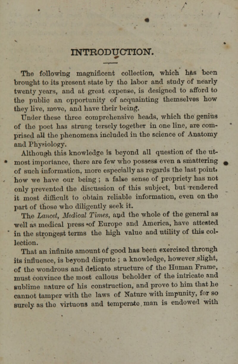 INTRODUCTION. Tho following magnificent collection, which has been brought to its prosont state by tho labor and study of nearly twenty years, and at great expense, is designed to afford to the p\iblio an opportunity of acquainting themselves how they live, move, and have their being. Under these three comprehensive heads, which the genius of tho poet has strung tersely together in one line, are com- prised all the phenomena included in the science of Anatomy and Physiology. Although this knowledge is beyond all question of the ut- most importance, there are few who possess even a smattering of such information, more especially as regards the last point, how we have our being ; a false sense of propriety has not only prevented the discussion of this subject, but rendered it most difficult to obtain reliable information, even on tho part of thoso who diligently seek it. The Lancet, Medical Times, and the whole of the general as well as medical press »of Europe and America, have attested in the strongest terms the high value and utility of this col- lection. That an infinite amount of good has been exercised through its influence, is beyond dispute ; a knowledge, however slight, of the wondrous and delicato structure of the Human Frame, must convince the most callous beholder of the intricate and sublime nature of his construction, and prove to him that he cannot tamper with the laws of Nature with impunity, for so surely as tho virtuous and temperate man is endowed with