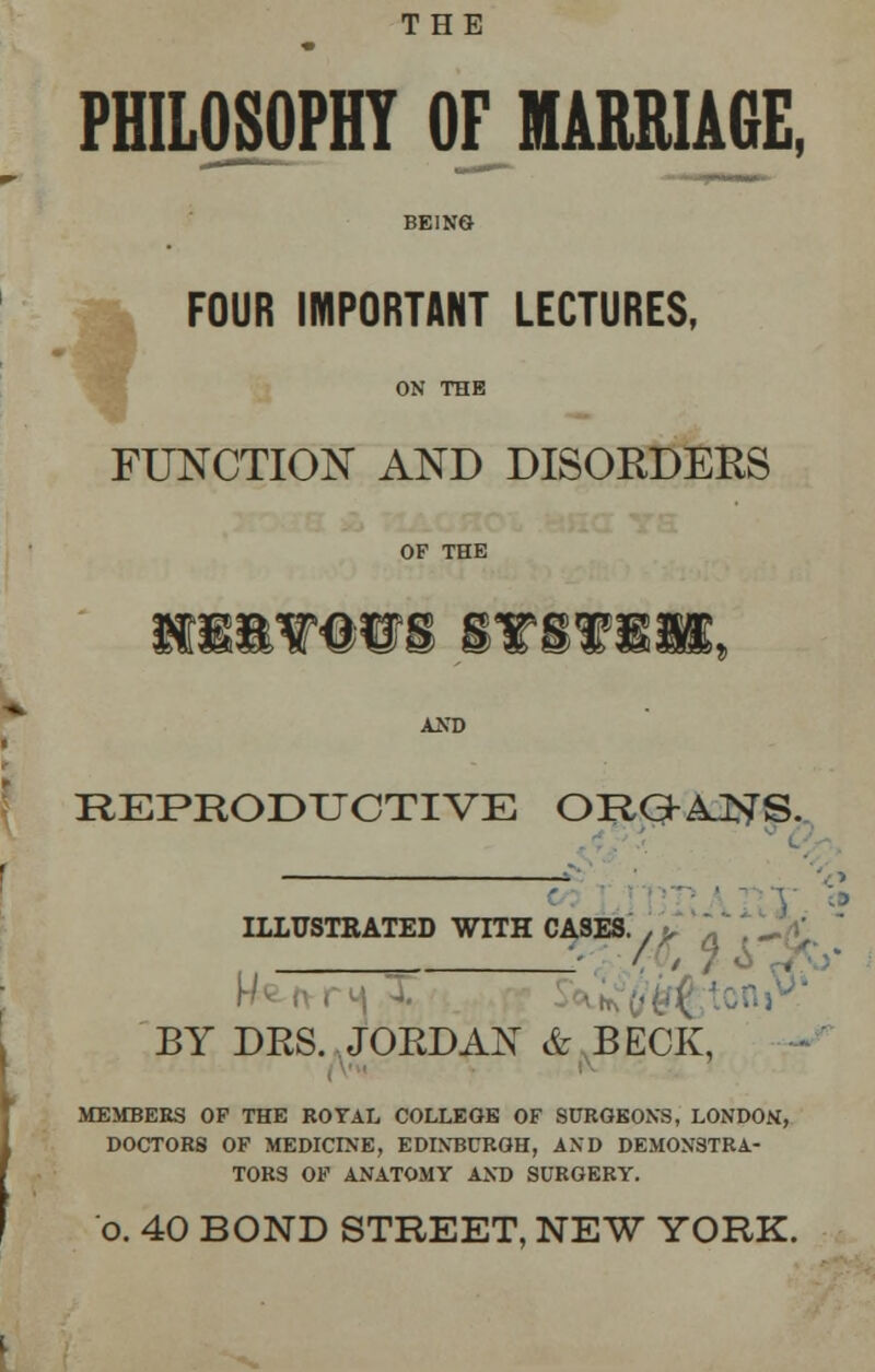 THE PHILOSOPHY OF MARRIAGE, BEING FOUR IMPORTANT LECTURES, ON THE FUNCTION AND DISORDERS OF THE K8&VW8 STSVIB, AND REPRODUCTIVE ORaAJ^S. _ ILLUSTRATED WITH CASES. , > . 5 w* /• . BY DRS. JORDAN & BECK, MEMBERS OF THE ROTAL COLLEGE OF SURGEONS, LONDON, DOCTORS OF MEDICINE, EDINBURGH, AND DEMONSTRA- TORS OF ANATOMY AND SURGERY. o. 40 BOND STREET, NEW YORK.