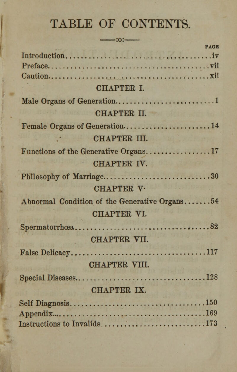 TABLE OF CONTENTS. PAGE Introduction iv Preface vii Caution xii CHAPTER I. Male Organs of Generation 1 CHAPTER n. Female Organs of Generation 14 CHAPTER HI. Functions of the Generative Organs 17 CHAPTER IV. Philosophy of Marriage 30 CHAPTER V- Abnormal Condition of the Generative Organs 54 CHAPTER VI. Spermatorrhoea 82 CHAPTER Vn. False Delicacy 117 CHAPTER Vm. Special Diseases 128 CHAPTER IX. Self Diagnosis 150 Appendix 169 Instructions to Invalids 173