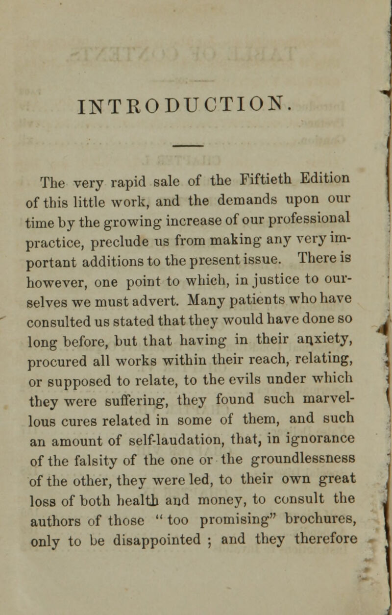 INTRODUCTION The very rapid sale of the Fiftieth Edition of this little work, and the demands upon our time by the growing increase of our professional practice, preclude us from making any very im- portant additions to the present issue. There is however, one point to which, in justice to our- selves we must advert. Many patients who have consulted us stated that they would have done so long before, but that having in their anxiety, procured all works within their reach, relating, or supposed to relate, to the evils under which they were suffering, they found such marvel- lous cures related in some of them, and such an amount of self-laudation, that, in ignorance of the falsity of the one or the groundlessness of the other, they were led, to their own great loss of both health and money, to consult the authors of those  too promising brochures, only to be disappointed ; and they therefore