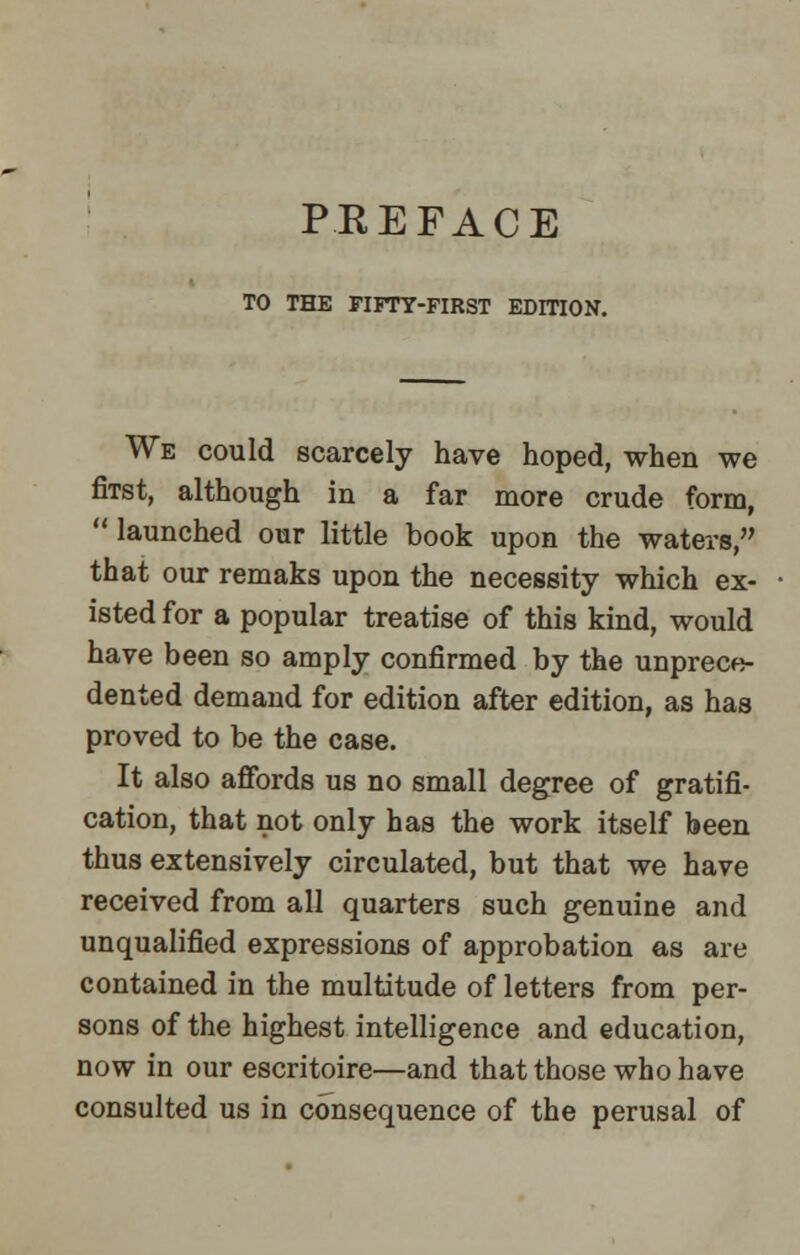 PREFACE TO THE FIFTY-FIRST EDITION. We could scarcely have hoped, when we fiTst, although in a far more crude form,  launched our little book upon the waters, that our remaks upon the necessity which ex- isted for a popular treatise of this kind, would have been so amply confirmed by the unprece- dented demand for edition after edition, as has proved to be the case. It also affords us no small degree of gratifi- cation, that not only has the work itself been thus extensively circulated, but that we have received from all quarters such genuine and unqualified expressions of approbation as are contained in the multitude of letters from per- sons of the highest intelligence and education, now in our escritoire—and that those who have consulted us in consequence of the perusal of