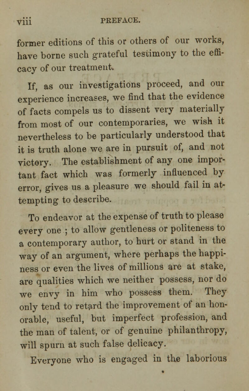 former editions of this or others of our works, have borne such grateful testimony to the effi- cacy of our treatment. If, as our investigations proceed, and our experience increases, we find that the evidence of facts compels us to dissent very materially from most of our contemporaries, we wish it nevertheless to be particularly understood that it is truth alone we are in pursuit of, and not victory. The establishment of any one impor- tant fact which was formerly infiuenced by error, gives us a pleasure we should fail in at- tempting to describe. To endeavor at the expense of truth to please every one ; to allow gentleness or politeness to a contemporary author, to hurt or stand in the way of an argument, where perhaps the happi- ness or even the lives of millions are at stake, are qualities which we neither possess, nor do we envy in him who possess them. They only tend to retard the improvement of an hon- orable, useful, but imperfect profession, and the man of talent, or of genuine philanthropy, will spurn at such false delicacy. Everyone who is engaged in the laborious