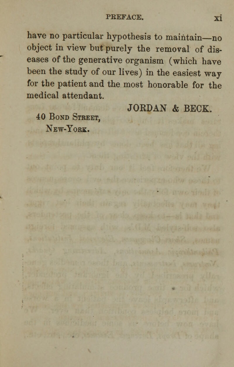 have no particular hypothesis to maintain—no object in view but purely the removal of dis- eases of the generative organism (which have been the study of our lives) in the easiest way for the patient and the most honorable for the medical attendant. JORDAN & BECK. 40 Bond Street, New-York.