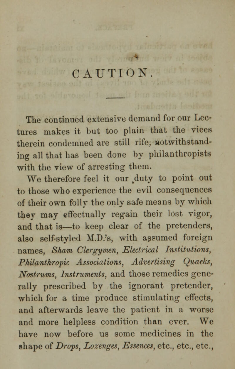 CAUTION The continued extensive demand for our Lec- tures makes it but too plain that the vices therein condemned are still rife, aotwithstand- ing all that has been done by philanthropists with the view of arresting them. We therefore feel it our .duty to point out to those who experience the evil consequences of their own folly the only safe means by which they may effectually regain their lost vigor, and that is—to keep clear of the pretenders, also self-styled M.D.'s, with assumed foreign names, Sham Clergymen, Electrical Institutions, Philanthropic Associations, Advertising Quaeks, Nostrums, Instruments, and those remedies gene- rally prescribed by the ignorant pretender, which for a time produce stimulating effects, and afterwards leave the patient in a worse and more helpless condition than ever. We have now before us some medicines in the shape of Drops, Lozenges, Essences, etc., etc., etc.,