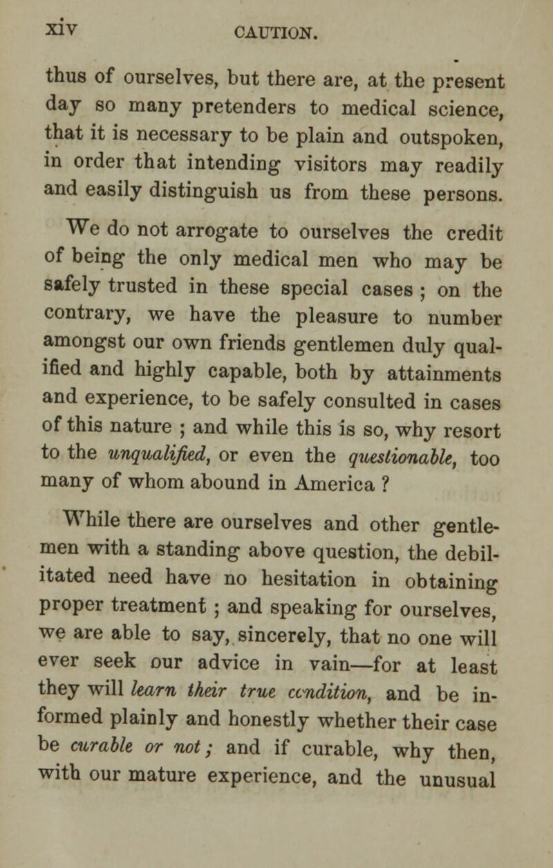 thus of ourselves, but there are, at the present day so many pretenders to medical science, that it is necessary to be plain and outspoken, in order that intending visitors may readily and easily distinguish us from these persons. We do not arrogate to ourselves the credit of being the only medical men who may be safely trusted in these special cases ; on the contrary, we have the pleasure to number amongst our own friends gentlemen duly qual- ified and highly capable, both by attainments and experience, to be safely consulted in cases of this nature ; and while this is so, why resort to the unqualified, or even the questionable, too many of whom abound in America ? While there are ourselves and other gentle- men with a standing above question, the debil- itated need have no hesitation in obtaining proper treatment ; and speaking for ourselves, we are able to say, sincerely, that no one will ever seek our advice in vain—for at least they will learn their true condition, and be in- formed plainly and honestly whether their case be curable or not; and if curable, why then, with our mature experience, and the unusual