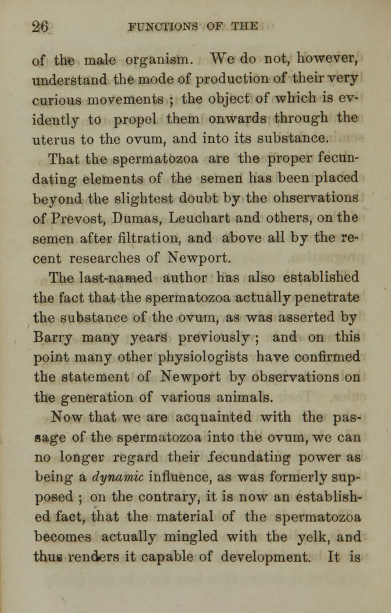 of the male organism. We do not, however, understand the mode of production of their very curious movements ; the object of which is ev- idently to propel them onwards through the uterus to the ovum, and into its substance. That the spermatozoa are the proper fecun- dating elements of the semen has been placed beyond the slightest doubt by the ohsei-vations of Prevost, Dumas, Leuchart and others, on the semen after filtration, and above all by the re- cent researches of Newport. The last-named author has also established the fact that the spermatozoa actually penetrate the substance of the ovum, as was asserted by Barry many years previously ; and on this point many other physiologists have confirmed the statement of Newport by observations on the generation of various animals. Now that we are acquainted with the pas- sage of the spermatozoa into the ovum, we can no longer regard their fecundating power as being a dynamic influence, as was formerly sup- posed ; on the contrary, it is now an establish- ed fact, that the material of the spermatozoa becomes actually mingled with the yelk, and thus renders it capable of development. It is