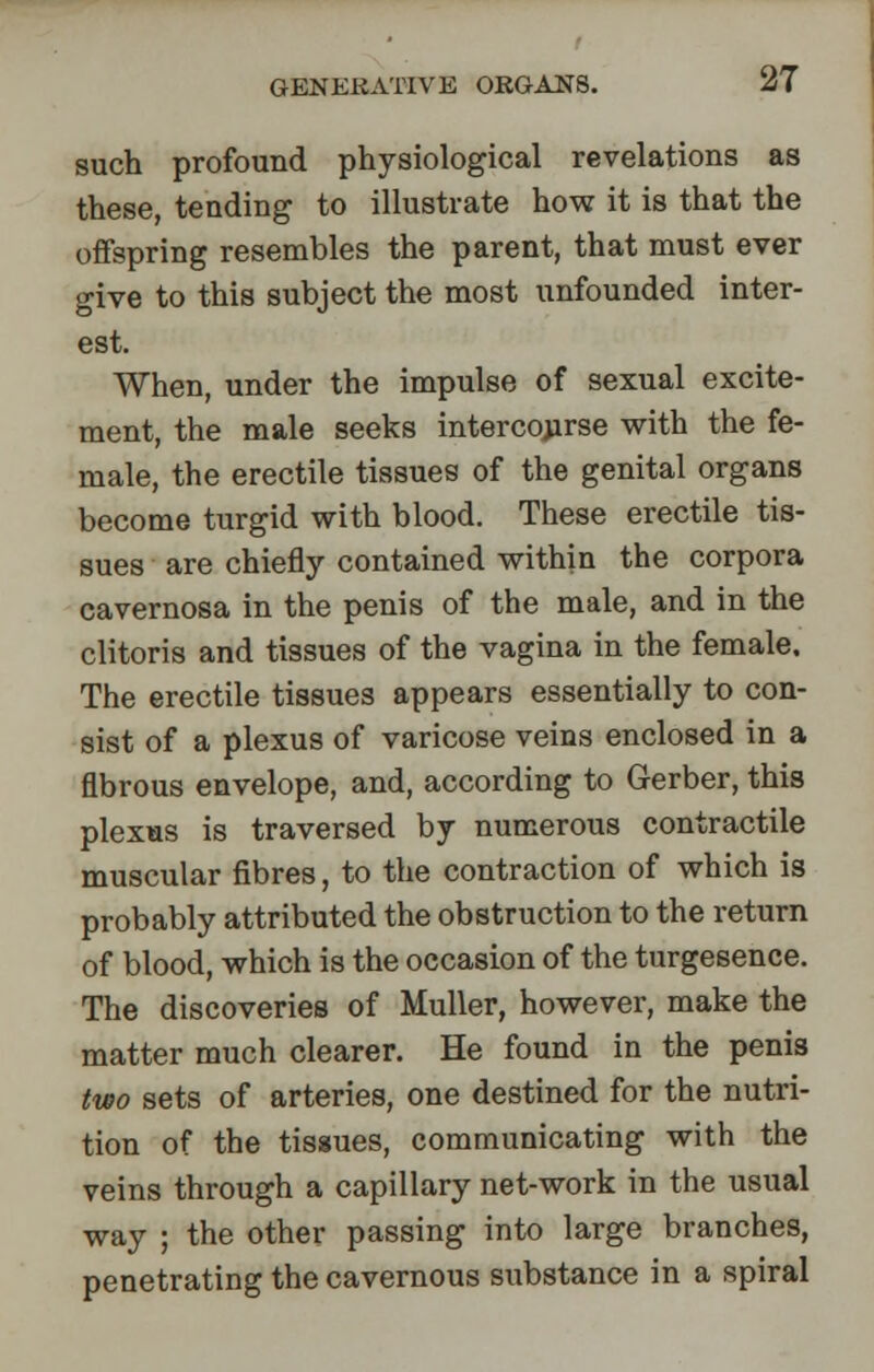 such profound physiological revelations as these, tending to illustrate how it is that the offspring resembles the parent, that must ever give to this subject the most unfounded inter- est. When, under the impulse of sexual excite- ment, the male seeks intercourse with the fe- male, the erectile tissues of the genital organs become turgid with blood. These erectile tis- sues are chiefly contained within the corpora cavernosa in the penis of the male, and in the clitoris and tissues of the vagina in the female. The erectile tissues appears essentially to con- sist of a plexus of varicose veins enclosed in a fibrous envelope, and, according to Gerber, this plexus is traversed by numerous contractile muscular fibres, to the contraction of which is probably attributed the obstruction to the return of blood, which is the occasion of the turgesence. The discoveries of Muller, however, make the matter much clearer. He found in the penis two sets of arteries, one destined for the nutri- tion of the tissues, communicating with the veins through a capillary net-work in the usual way ; the other passing into large branches, penetrating the cavernous substance in a spiral
