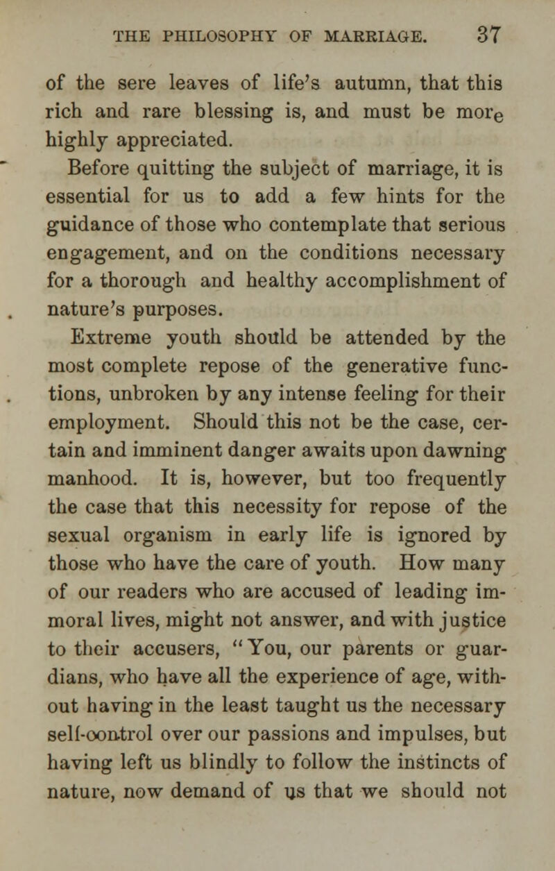 of the sere leaves of life's autumn, that this rich and rare blessing is, and must be more highly appreciated. Before quitting the subject of marriage, it is essential for us to add a few hints for the guidance of those who contemplate that serious engagement, and on the conditions necessary for a thorough and healthy accomplishment of nature's purposes. Extreme youth should be attended by the most complete repose of the generative func- tions, unbroken by any intense feeling for their employment. Should this not be the case, cer- tain and imminent danger awaits upon dawning manhood. It is, however, but too frequently the case that this necessity for repose of the sexual organism in early life is ignored by those who have the care of youth. How many of our readers who are accused of leading im- moral lives, might not answer, and with justice to their accusers,  You, our parents or guar- dians, who have all the experience of age, with- out having in the least taught us the necessary self-control over our passions and impulses, but having left us blindly to follow the instincts of nature, now demand of us that we should not