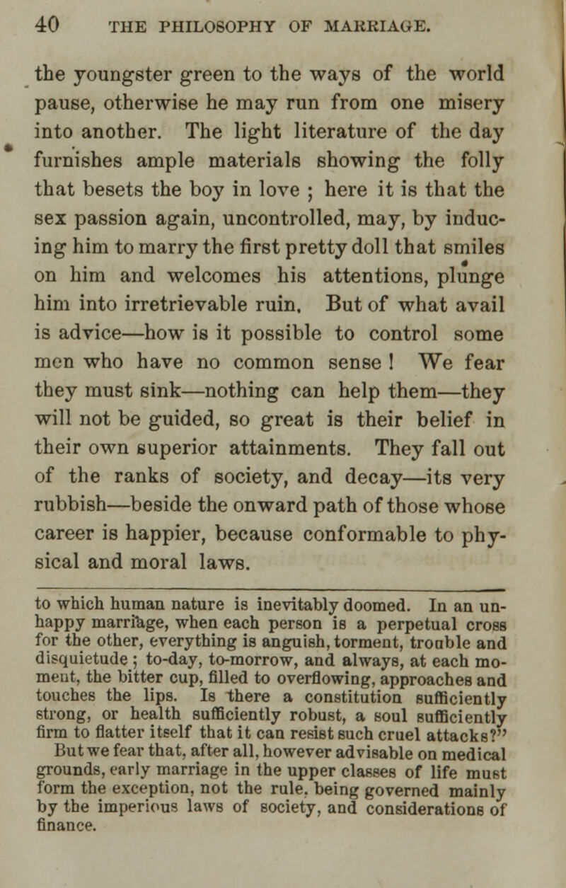 the youngster green to the ways of the world pause, otherwise he may run from one misery into another. The light literature of the day furnishes ample materials showing the folly that besets the boy in love ; here it is that the sex passion again, uncontrolled, may, by induc- ing him to marry the first pretty doll that smiles on him and welcomes his attentions, plunge him into irretrievable ruin. But of what avail is advice—how is it possible to control some men who have no common sense 1 We fear they must sink—nothing can help them—they will not be guided, so great is their belief in their own superior attainments. They fall out of the ranks of society, and decay—its very rubbish—beside the onward path of those whose career is happier, because conformable to phy- sical and moral laws. to which human nature is inevitably doomed. In an un- happy marriage, when each person is a perpetual cross for the other, everything is anguish, torment, troable and disquietude ; to-day, to-morrow, and always, at each mo- ment, the bitter cup, filled to overflowing, approaches and touches the lips. Is there a constitution sufficiently strong, or health sufficiently robust, a soul sufficiently firm to flatter itself that it can resist such cruel attacks? But we fear that, after all, however advisable on medical grounds, early marriage in the upper classes of life must form the exception, not the rule, being governed mainly by the imperious laws of society, and considerations of finance.