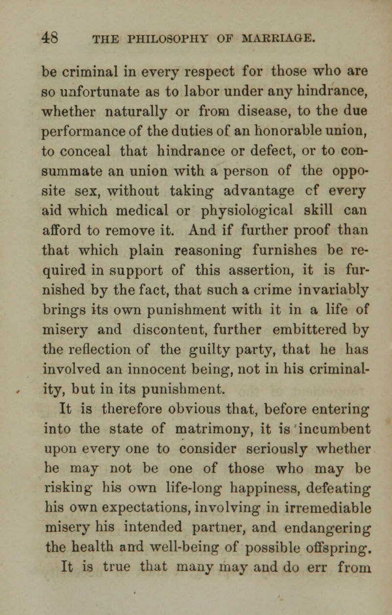 be criminal in every respect for those who are so unfortunate as to labor under any hindrance, whether naturally or from disease, to the due performance of the duties of an honorable union, to conceal that hindrance or defect, or to con- summate an union with a person of the oppo- site sex, without taking advantage cf every aid which medical or physiological skill can afford to remove it. And if further proof than that which plain reasoning furnishes be re- quired in support of this assertion, it is fur- nished by the fact, that such a crime invariably brings its own punishment with it in a life of misery and discontent, further embittered by the reflection of the guilty party, that he has involved an innocent being, not in his criminal- ity, but in its punishment. It is therefore obvious that, before entering into the state of matrimony, it is incumbent upon every one to consider seriously whether he may not be one of those who may be risking his own life-long happiness, defeating his own expectations, involving in irremediable misery his intended partner, and endangering the health and well-being of possible offspring. It is true that many may and do err from