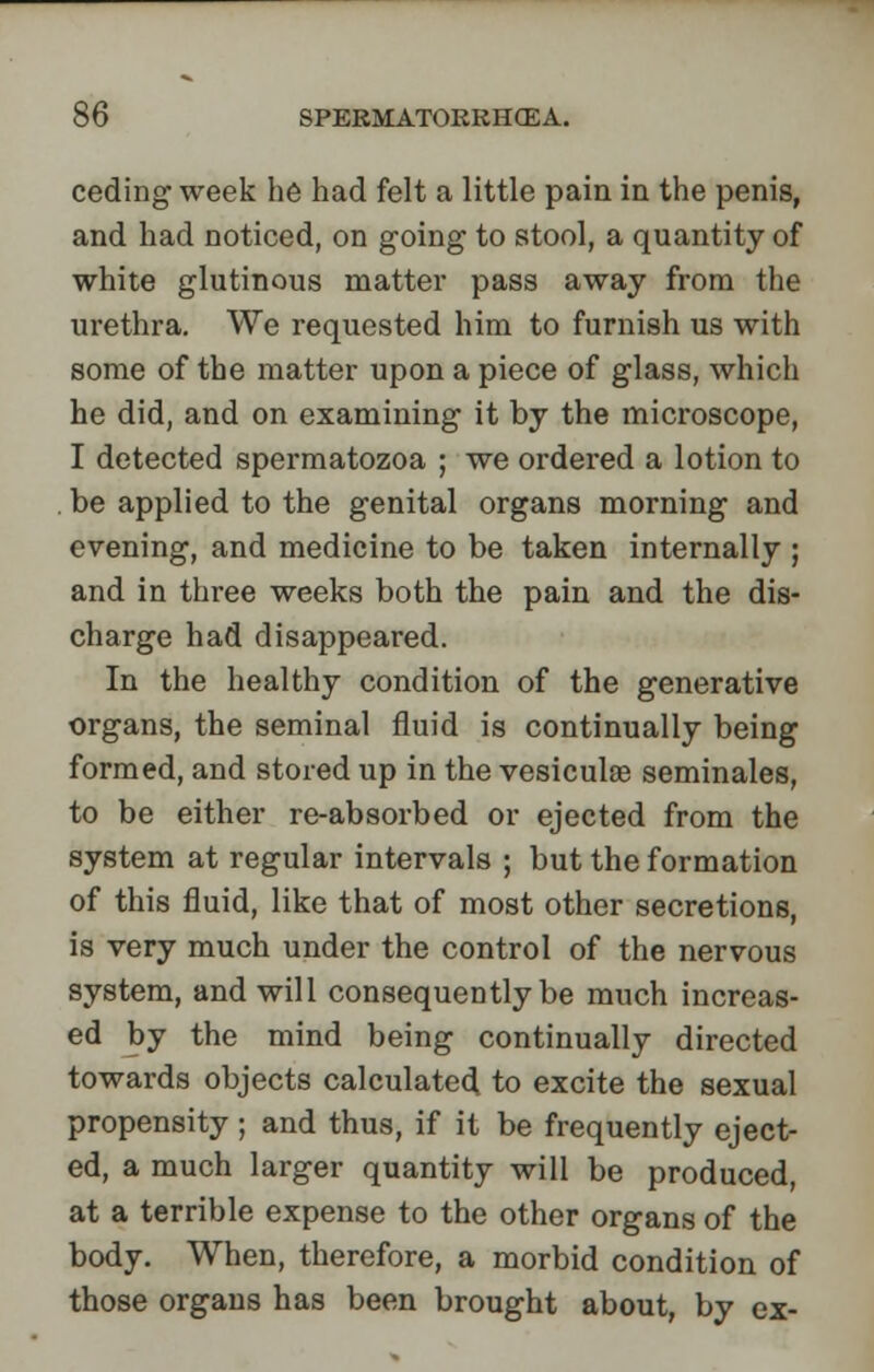 ceding week he had felt a little pain in the penis, and had noticed, on going to stool, a quantity of white glutinous matter pass away from the urethra. We requested him to furnish us with some of the matter upon a piece of glass, which he did, and on examining it by the microscope, I detected spermatozoa ; we ordered a lotion to be applied to the genital organs morning and evening, and medicine to be taken internally ; and in three weeks both the pain and the dis- charge had disappeared. In the healthy condition of the generative organs, the seminal fluid is continually being formed, and stored up in the vesiculse seminales, to be either re-absorbed or ejected from the system at regular intervals ; but the formation of this fluid, like that of most other secretions, is very much under the control of the nervous system, and will consequently be much increas- ed by the mind being continually directed towards objects calculated to excite the sexual propensity; and thus, if it be frequently eject- ed, a much larger quantity will be produced, at a terrible expense to the other organs of the body. When, therefore, a morbid condition of those organs has been brought about, by ex-