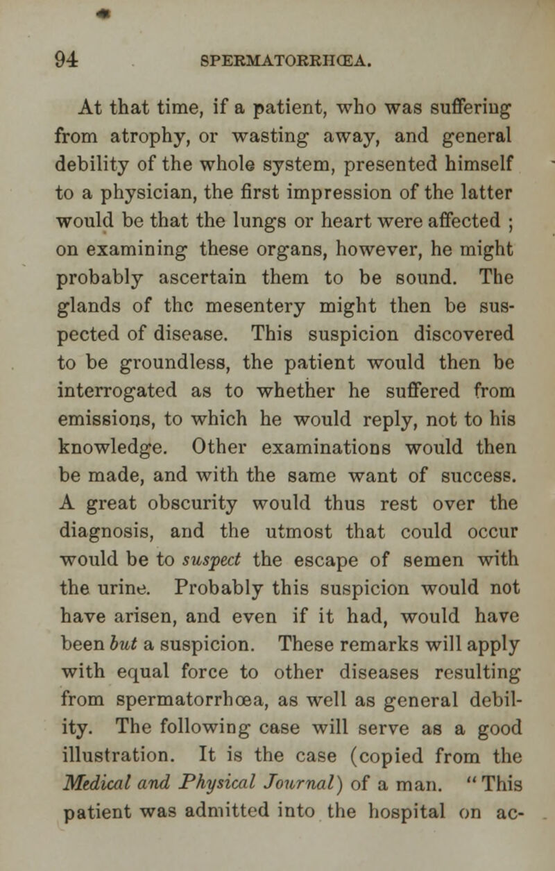 At that time, if a patient, who was suffering from atrophy, or wasting away, and general debility of the whole system, presented himself to a physician, the first impression of the latter would be that the lungs or heart were affected ; on examining these organs, however, he might probably ascertain them to be sound. The glands of the mesentery might then be sus- pected of disease. This suspicion discovered to be groundless, the patient would then be interrogated as to whether he suffered from emissions, to which he would reply, not to his knowledge. Other examinations would then be made, and with the same want of success. A great obscurity would thus rest over the diagnosis, and the utmost that could occur would be to suspect the escape of semen with the urine. Probably this suspicion would not have arisen, and even if it had, would have been but a suspicion. These remarks will apply with equal force to other diseases resulting from spermatorrhoea, as well as general debil- ity. The following case will serve as a good illustration. It is the case (copied from the Medical and Physical Journal) of a man.  This patient was admitted into the hospital on ac-