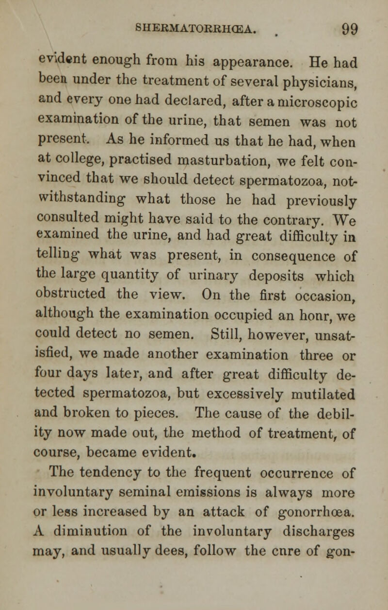 evident enough from his appearance. He had been under the treatment of several physicians, and every one had declared, after a microscopic examination of the urine, that semen was not present. As he informed us that he had, when at college, practised masturbation, we felt con- vinced that we should detect spermatozoa, not- withstanding what those he had previously consulted might have said to the contrary. We examined the urine, and had great difficulty in telling what was present, in consequence of the large quantity of urinary deposits which obstructed the view. On the first occasion, although the examination occupied an honr, we could detect no semen. Still, however, unsat- isfied, we made another examination three or four days later, and after great difficulty de- tected spermatozoa, but excessively mutilated and broken to pieces. The cause of the debil- ity now made out, the method of treatment, of course, became evident. The tendency to the frequent occurrence of involuntary seminal emissions is always more or less increased by an attack of gonorrhoea. A diminution of the involuntary discharges may, and usually dees, follow the cnre of gon-