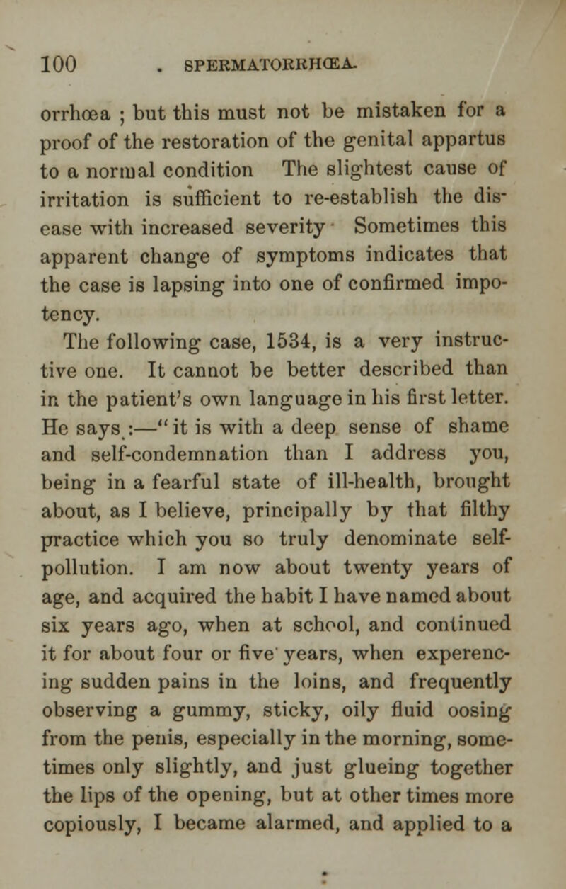 orrhoea ; but this must not be mistaken for a proof of the restoration of the genital appartus to a normal condition The slightest cause of irritation is sufficient to re-establish the dis- ease with increased severity Sometimes this apparent change of symptoms indicates that the case is lapsing into one of confirmed impo- tency. The following case, 1534, is a very instruc- tive one. It cannot be better described than in the patient's own language in his first letter. He says :—it is with a deep sense of shame and self-condemnation than I address you, being in a fearful state of ill-health, brought about, as I believe, principally by that filthy practice which you so truly denominate self- pollution. I am now about twenty years of age, and acquired the habit I have named about six years ago, when at school, and continued it for about four or five' years, when experenc- ing sudden pains in the loins, and frequently observing a gummy, sticky, oily fluid oosing from the penis, especially in the morning, some- times only slightly, and just glueing together the lips of the opening, but at other times more copiously, I became alarmed, and applied to a