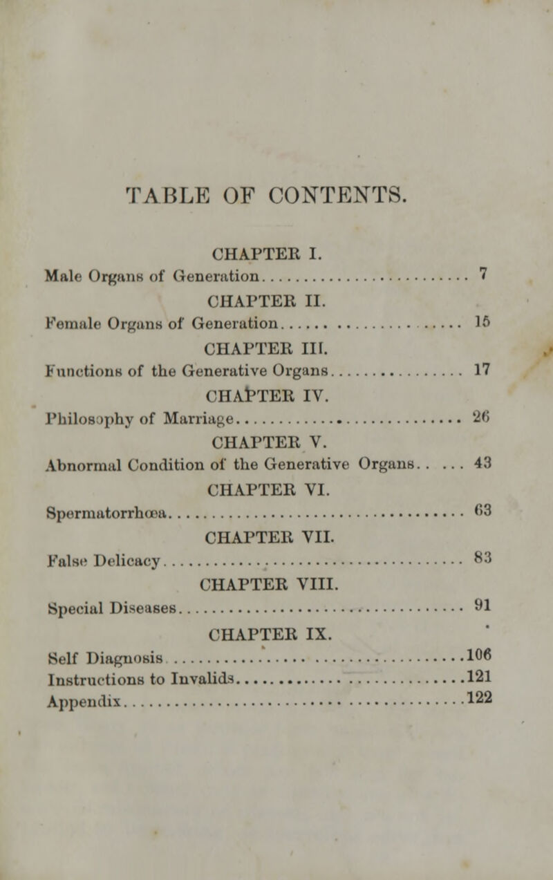 TABLE OF CONTENTS. CHAPTER I. Male Organs of Generation 7 CHAPTER II. Female Organs of Generation 16 CHAPTER III. Functions of the Generative Organs 17 CHAPTER IV. Philosophy of Marriage 2<i CHAPTER V. Abnormal Condition of the Generative Organs 43 CHAPTER VI. Spermatorrhoea 63 CHAPTER VII. Falsi? Delicacy 83 CHAPTER VIII. Special Diseases 91 CHAPTER IX. Self Diagnosis 106 Instructions to Invalids 121 Appendix 122