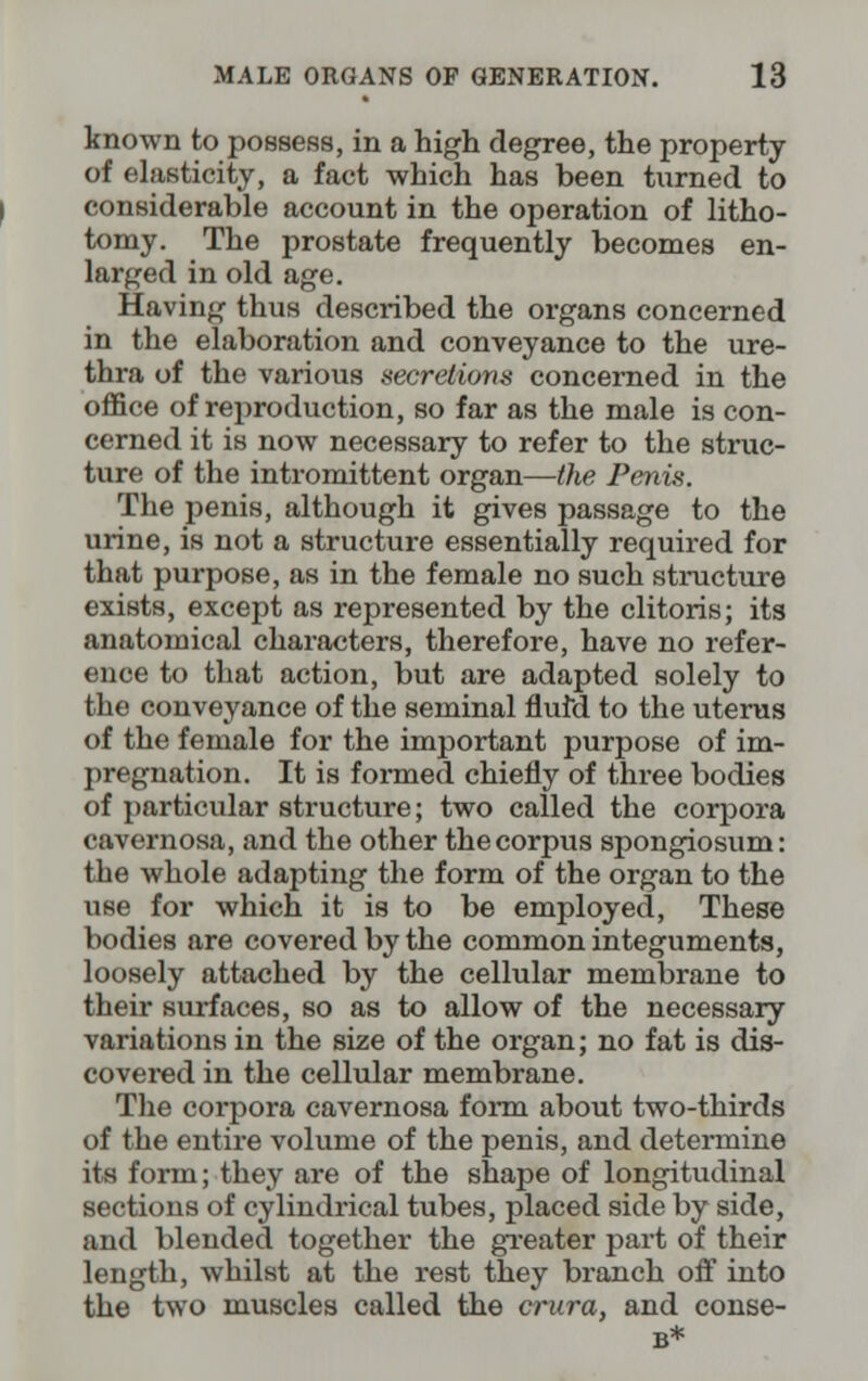 known to possess, in a high degree, the property of elasticity, a fact which has been turned to considerable account in the operation of litho- tomy. The prostate frequently becomes en- larged in old age. Having thus described the organs concerned in the elaboration and conveyance to the ure- thra of the various secretions concerned in the office of reproduction, so far as the male is con- cerned it is now necessary to refer to the struc- ture of the intromittent organ—the Penis. The penis, although it gives passage to the urine, is not a structure essentially required for that purpose, as in the female no such structure exists, except as represented by the clitoris; its anatomical characters, therefore, have no refer- ence to that action, but are adapted solely to the conveyance of the seminal fluid to the uterus of the female for the important purpose of im- pregnation. It is formed chiefly of three bodies of particular structure; two called the corpora cavernosa, and the other the corpus spongiosum: the whole adapting the form of the organ to the use for which it is to be employed, These bodies are covered by the common integuments, loosely attached by the cellular membrane to their surfaces, so as to allow of the necessary variations in the size of the organ; no fat is dis- covered in the cellular membrane. The corpora cavernosa form about two-thirds of the entire volume of the penis, and determine its form; they are of the shape of longitudinal sections of cylindrical tubes, placed side by side, and blended together the greater part of their length, whilst at the rest they branch off into the two muscles called the crura, and conse-