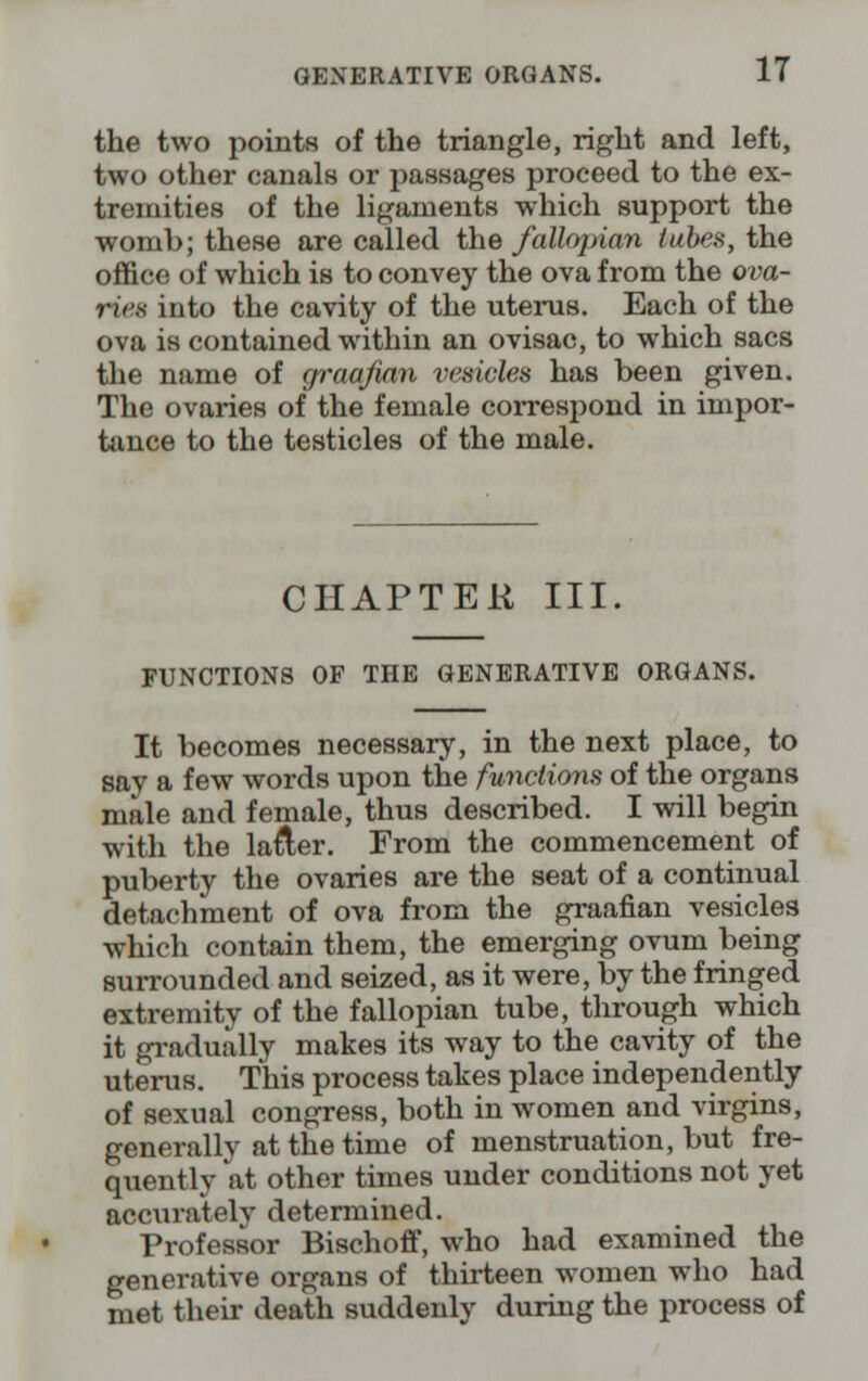 the two points of the triangle, right and left, two other canals or passages proceed to the ex- tremities of the ligaments which support the womb; these are called the fallopian tubes, the office of which is to convey the ova from the ova- riea into the cavity of the uterus. Each of the ova is contained within an ovisac, to which sacs the name of graafian vesicles has been given. The ovaries of the female correspond in impor- tance to the testicles of the male. CHAPTER III. FUNCTIONS OF THE GENERATIVE ORGANS. It becomes necessary, in the next place, to say a few words upon the functions of the organs male and female, thus described. I will begin with the la&er. From the commencement of puberty the ovaries are the seat of a continual detachment of ova from the graafian vesicles which contain them, the emerging ovum being surrounded and seized, as it were, by the fringed extremity of the fallopian tube, through which it gradually makes its way to the cavity of the uterus. This process takes place independently of sexual congress, both in women and virgins, generally at the time of menstruation, but fre- quently at other times under conditions not yet accurately determined. Professor Bischoff, who had examined the generative organs of thirteen women who had met their death suddenly during the process of
