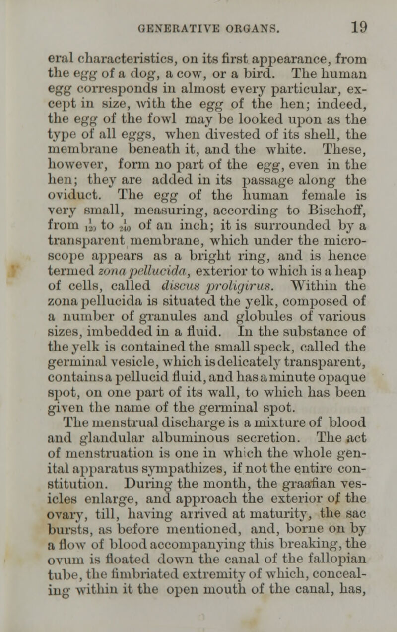 erul characteristics, on its first appearance, from the egg of a dog, a cow, or a bird. The human egg corresponds in almost every particular, ex- cept in size, with the egg of the hen; indeed, the egg of the fowl may be looked upon as the type of all eggs, when divested of its shell, the membrane beneath it, and the white. These, however, form no part of the egg, even in the hen; they are added in its passage along the oviduct. The egg of the human female is very small, measuring, according to Bischoff, from ,.', to 2w of an inch; it is surrounded by a transparent membrane, which under the micro- scope appears as a bright ring, and is hence termed ecma peUutida, exterior to which is a heap of cells, called discus proligiruA. Within the zona pellucida is situated the yelk, composed of a number of granules and globules of various sizes, imbedded in a fluid. In the substance of the yelk is contained the small speck, called the germinal vesicle, which is delicately transparent, contains a pellucid fluid, and hasaminute opaque spot, on one part of its wall, to which has been given the name of the germinal spot. The menstrual discharge is a mixture of blood and glandular albuminous secretion. The act of menstruation is one in which the whole gen- ital apparatus sympathizes, if not the entire con- stitution. During the month, the graafian ves- icles enlarge, and approach the exterior of the ovary, till, having arrived at maturity, the sac bursts, as before mentioned, and, borne on by a flow of blood accompanying this breaking, the ovum is floated down the canal of the fallopian tube, the fimbriated extremity of which, conceal- ing within it the open mouth of the canal, has,