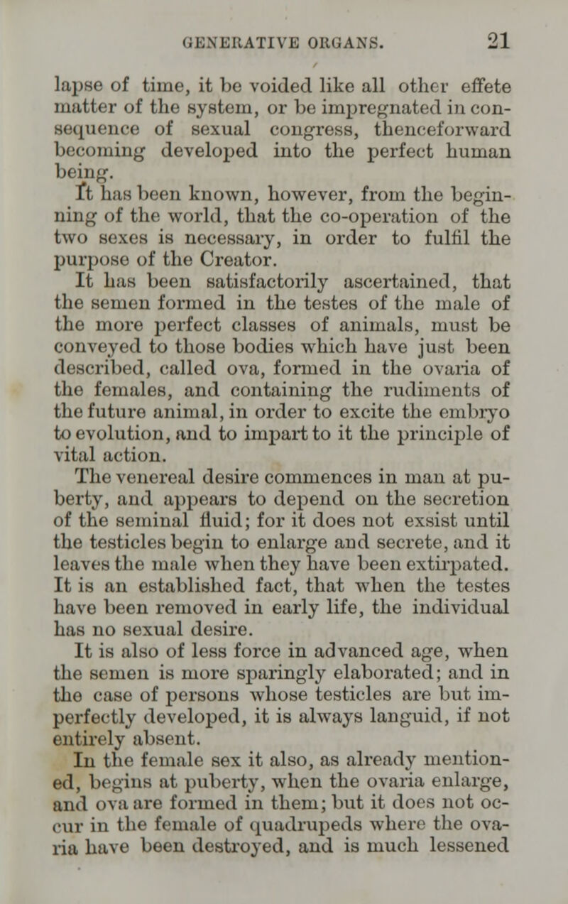 lapse of time, it be voided like all other effete matter of the system, or be impregnated in con- sequence of sexual congress, thenceforward becoming developed into the perfect human being. It has been known, however, from the begin- ning of the world, that the co-operation of the two sexes is necessary, in order to fulfil the purpose of the Creator. It has been satisfactorily ascertained, that the semen formed in the testes of the male of the more perfect classes of animals, must be conveyed to those bodies which have just been described, called ova, formed in the ovaria of the females, and containing the rudiments of the future animal, in order to excite the embryo to evolution, and to impart to it the principle of vital action. The venereal desire commences in man at pu- berty, and appears to depend on the secretion of the seminal fluid; for it does not exsist until the testicles begin to enlarge and secrete, and it leaves the male when they have been extirpated. It is an established fact, that when the testes have been removed in early life, the individual has no sexual desire. It is also of less force in advanced age, when the semen is more sparingly elaborated; and in the case of persons whose testicles are but im- perfectly developed, it is always languid, if not entirely absent. In the female sex it also, as already mention- ed, begins at puberty, when the ovaria enlarge, and ova are formed in them; but it does not oc- cur in the female of quadrupeds where the ova- ria have been destroyed, and is much lessened