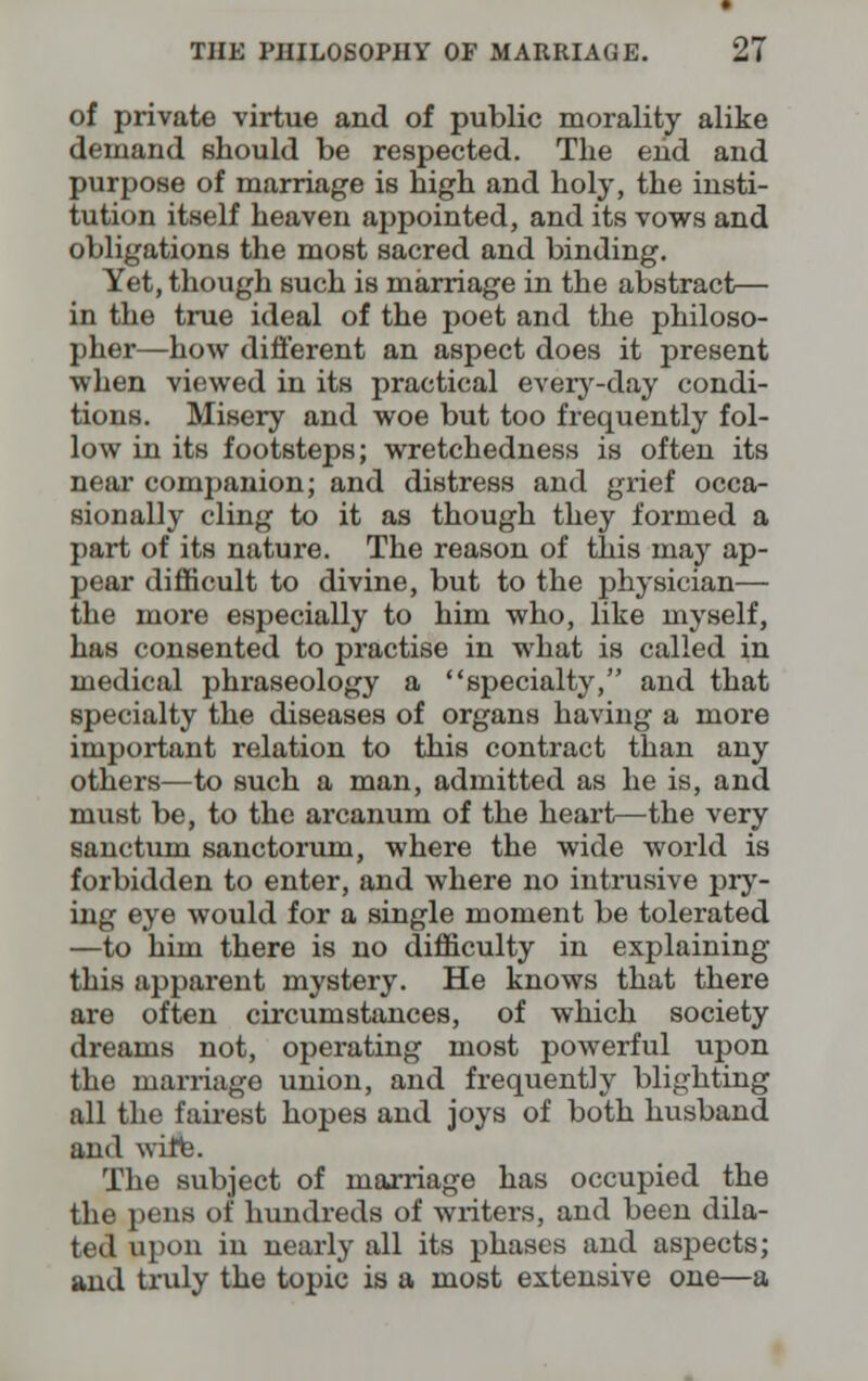 of private virtue and of public morality alike demand should be respected. The end and purpose of marriage is high and holy, the insti- tution itself heaven appointed, and its vows and obligations the most sacred and binding. Yet, though such is marriage in the abstract— in the true ideal of the poet and the philoso- pher—how different an aspect does it present when viewed in its practical every-day condi- tions. Misery and woe but too frequently fol- low in its footsteps; wretchedness is often its near companion; and distress and grief occa- sionally cling to it as though they formed a part of its nature. The reason of this may ap- pear difficult to divine, but to the physician— the more especially to him who, like myself, has consented to practise in what is called in medical phraseology a specialty, and that specialty the diseases of organs having a more important relation to this contract than any others—to such a man, admitted as he is, and must be, to the arcanum of the heart—the very sanctum sanctorum, where the wide world is forbidden to enter, and where no intrusive pry- ing eye would for a single moment be tolerated —to him there is no difficulty in explaining this apparent mystery. He knows that there are often circumstances, of which society dreams not, operating most powerful upon the marriage union, and frequently blighting all the fairest hopes and joys of both husband and wifte. The subject of marriage has occupied the the pens of hundreds of writers, and been dila- ted upon in nearly all its phases and aspects; and truly the topic is a most extensive one—a