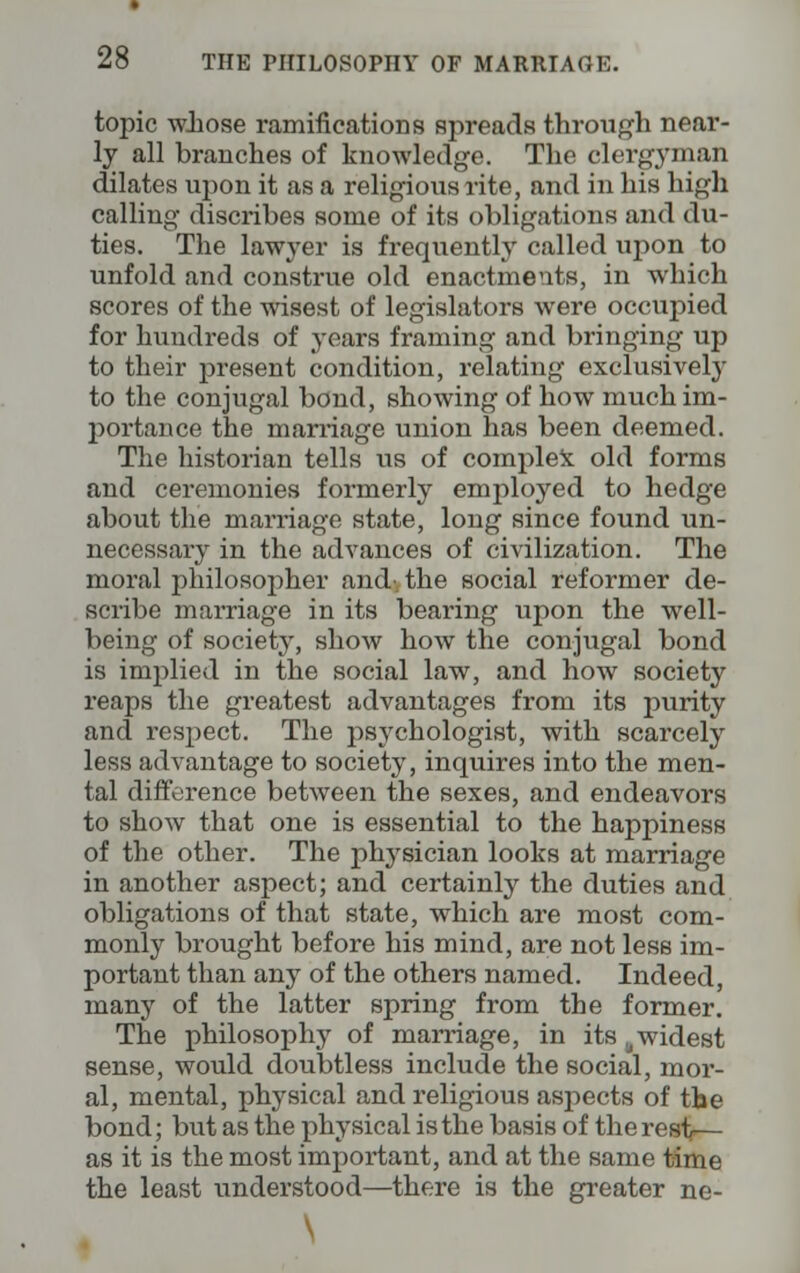 topic whose ramifications spreads through near- ly all branches of knowledge. The clergyman dilates upon it as a religious rite, and in his high calling discribes some of its obligations and du- ties. The lawyer is frequently called upon to unfold and construe old enactments, in which scores of the wisest of legislators were occupied for hundreds of years framing and bringing up to their present condition, relating exclusively to the conjugal bond, showing of how much im- portance the marriage union has been deemed. The historian tells us of complex old forms and ceremonies formerly employed to hedge about the marriage state, long since found un- necessary in the advances of civilization. The moral philosopher and-, the social reformer de- scribe marriage in its bearing upon the well- being of society, show how the conjugal bond is implied in the social law, and how society reaps the greatest advantages from its purity and respect. The psychologist, with scarcely less advantage to society, inquires into the men- tal difference between the sexes, and endeavors to show that one is essential to the happiness of the other. The physician looks at marriage in another aspect; and certainly the duties and obligations of that state, which are most com- monly brought before his mind, are not less im- portant than any of the others named. Indeed, many of the latter spring from the former. The philosophy of marriage, in its ttwidest sense, would doubtless include the social, mor- al, mental, physical and religious aspects of the bond; but as the physical is the basis of the rest— as it is the most important, and at the same time the least understood—there is the greater ne- \