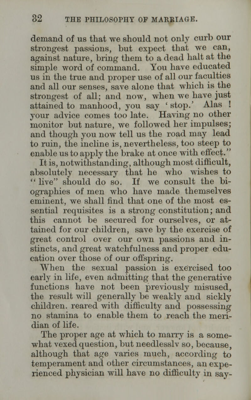 demand of us that we should not only curb our strongest passions, but expect that we can, against nature, bring them to a dead halt at the simple word of command. You have educated us in the true and proper use of all our faculties and all our senses, save alone that which is the strongest of all; and now, when we have just attained to manhood, you say ' stop.' Alas ! your advice comes too late. Having no other monitor but nature, we followed her impulses; and though you now tell us the road may lead to ruin, the incline is, nevertheless, too steep to enable us to apply the brake at once with effect. It is, notwithstanding, although most difficult, absolutely necessary that he who wishes to  live should do so. If we consult the bi- ographies of men who have made themselves eminent, we shall find that one of the most es- sential requisites is a strong constitution; and this cannot be secured for ourselves, or at- tained for our children, save by the exercise of great control over our own passions and in- stincts, and great watchfulness and proper edu- cation over those of our offspring. When the sexual passion is exercised too early in life, even admitting that the generative functions have not been previously misused, the result will generally be weakly and sickly children, reared with difficulty and possessing no stamina to enable them to reach the meri- dian of life. The proper age at which to marry is a some- what vexed question, but needlesslv so, because, although that age varies much, according to temperament and other circumstances, an expe- rienced physician will have no difficulty in say-