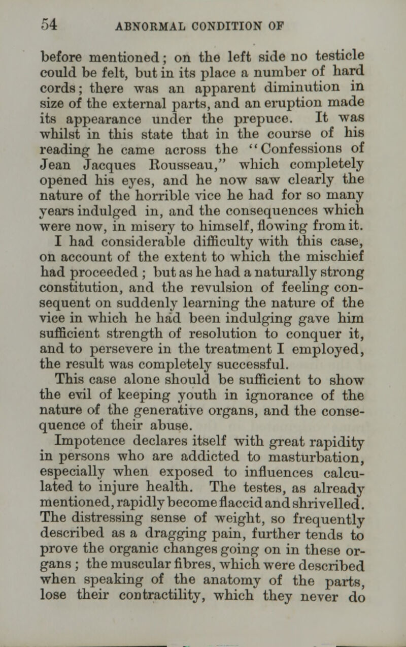 before mentioned; on the left side no testicle could be felt, but in its place a number of hard cords; there was an apparent diminution in size of the external parts, and an eruption made its appearance under the prepuce. It was whilst in this state that in the course of his reading he came across the Confessions of Jean Jacques Rousseau, which completely opened his eyes, and he now saw clearly the nature of the horrible vice he had for so many years indulged in, and the consequences which were now, in misery to himself, flowing from it. I had considerable difficulty with this case, on account of the extent to which the mischief had proceeded ; but as he had a naturally strong constitution, and the revulsion of feeling con- sequent on suddenly learning the nature of the vice in which he had been indulging gave him sufficient strength of resolution to conquer it, and to persevere in the treatment I employed, the result was completely successful. This case alone should be sufficient to show the evil of keeping youth in ignorance of the nature of the generative organs, and the conse- quence of their abuse. Impotence declares itself with great rapidity in persons who are addicted to masturbation, especially when exposed to influences calcu- lated to injure health. The testes, as already mentioned, rapidly become flaccid and shrivelled. The distressing sense of weight, so frequently described as a dragging pain, further tends to prove the organic changes going on in these or- gans ; the muscular fibres, which were described when speaking of the anatomy of the parts, lose their contractility, which they never do