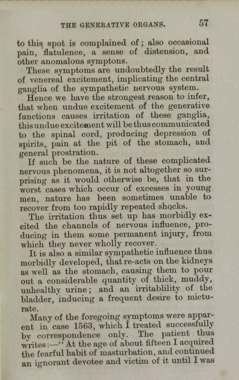 to this spot is complained of ; also occasional pain, 'flatulence, a sense of distension, and other anomalous symptons. These symptoms are undoubtedly the result of venereal excitement, implicating the central ganglia of the sympathetic nervous system. Hence we have the strongest reason to infer, that when undue excitement of the generative functions causes irritation of these ganglia, this undue exciteanent will be thus communicated to the spinal cord, producing depression of spirits, pain at the pit of the stomach, and general prostration. If such be the nature of these complicated nervous phenomena, it is not altogether so sur- prising as it would otherwise be, that in the worst cases which occur of excesses in young men, nature has been sometimes unable to recover from too rapidly repeated shocks. The irritation thus set up has morbidly ex- cited the channels of nervous influence, pro- ducing in them some permanent injury, from which they never wholly recover, It is also a similar sympathetic influence thus morbidly developed, that re-acts on the kidneys as well as the stomach, causing them to pour out a considerable quantity of thick, muddy, unhealthy urine; and an irritablility of the bladder, inducing a frequent desire to mictu- rate. Many of the foregoing symptoms were appar- ent in case 1563, which I treated successfully by correspondence only. The patient thus writes:— At the age of about fifteen I acquired the fearful habit of masturbation, and continued an iimorant devotee and victim of it until I was