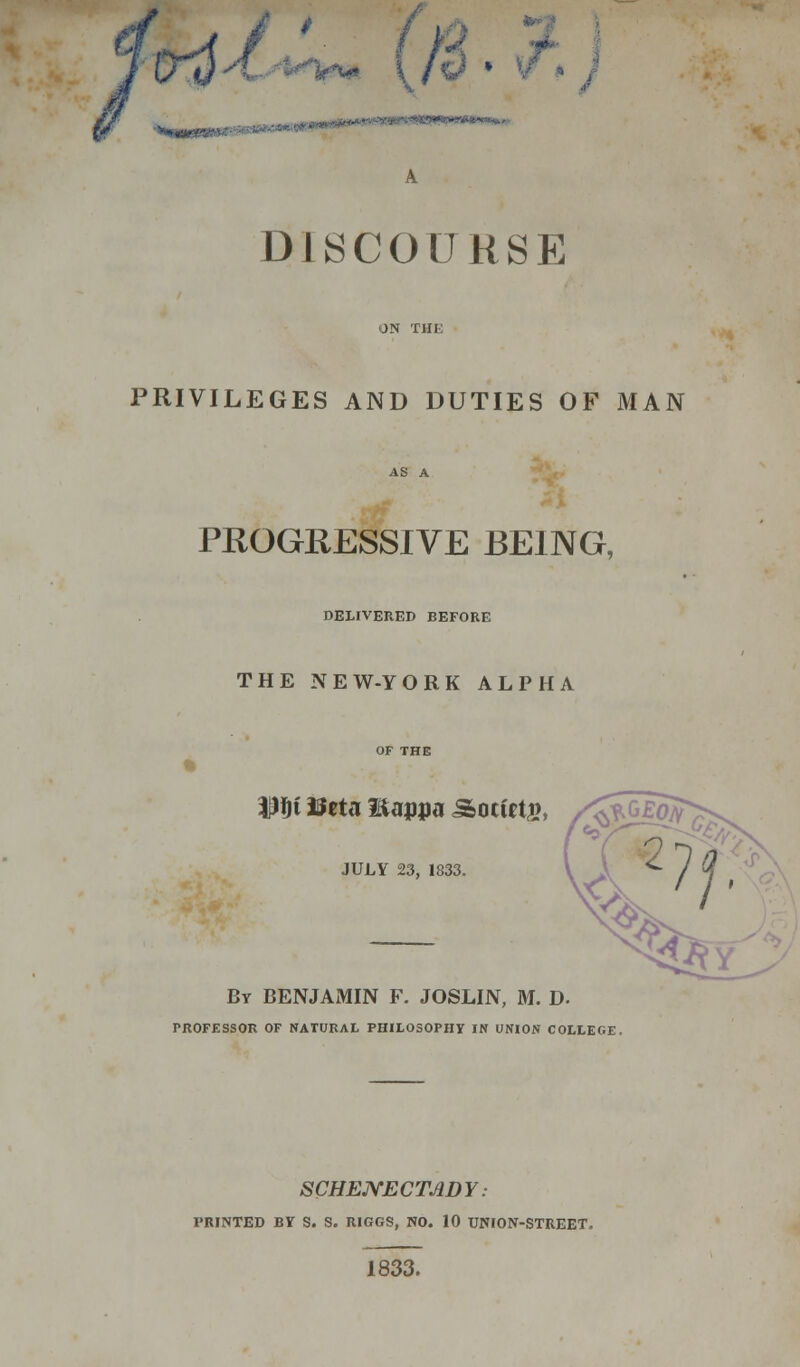 \ h v A DISCOURSE PRIVILEGES AND DUTIES OF MAN PROGRESSIVE BEING, DELIVERED BEFORE THE NEW-YORK ALPHA WW mta liappa Society, /£*G£oa JULY 23, 1833. By BENJAMIN F. JOSLIN, M. D. PROFESSOR OF NATURAL PHILOSOPHY IN UNION COLLEGE. SCHENECTADY: PRINTED BY S. S. RIGGS, NO. 10 UNION-STREET. 1833.