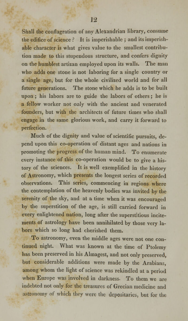 Shall the conflagration of any Alexandrian library, consume the edifice of science .? It is imperishable ; and its imperish- able character is what gives value to the smallest contribu- tion made to this stupendous structure, and confers dignity on the humblest artizan employed upon its walls. The man who adds one stone is not laboring for a single country or a single age, but for the whole civilized world and for all future generations. The stone which he adds is to be built upon ; his labors are to guide the labors of others; he is a fellow worker not only with the ancient and venerated founders, but with the architects of future times who shall engage in the same glorious work, and carry it forward to perfection. Much of the dignity and value of scientific pursuits, de- pend upon this co-operation of distant ages and nations in promoting the progress of the human mind. To enumerate every instance of this co-operation would be to give a his- tory of the sciences. It is well exemplified in the history of Astronomy, which presents the longest series of recorded observations. This series, commencing in regions where the contemplation of the heavenly bodies was invited by the serenity of the sky, and at a time when it was encouraged by the superstition of the age, is still carried forward in every enlightened nation, long after the superstitious incite- ments of astrology have been annihilated by those very la- bors which so long had cherished them. To astronomy, even the middle ages were not one con- tinued night. What was known at the time of Ptolemy has been preserved in his Almagest, and not only preserved, but considerable additions were made by the Arabians, among whom the light of science was rekindled at a period when Europe was involved in darkness. To them we are indebted not only for the treasures of Grecian medicine and astronomy of which they were the depositaries, but for the