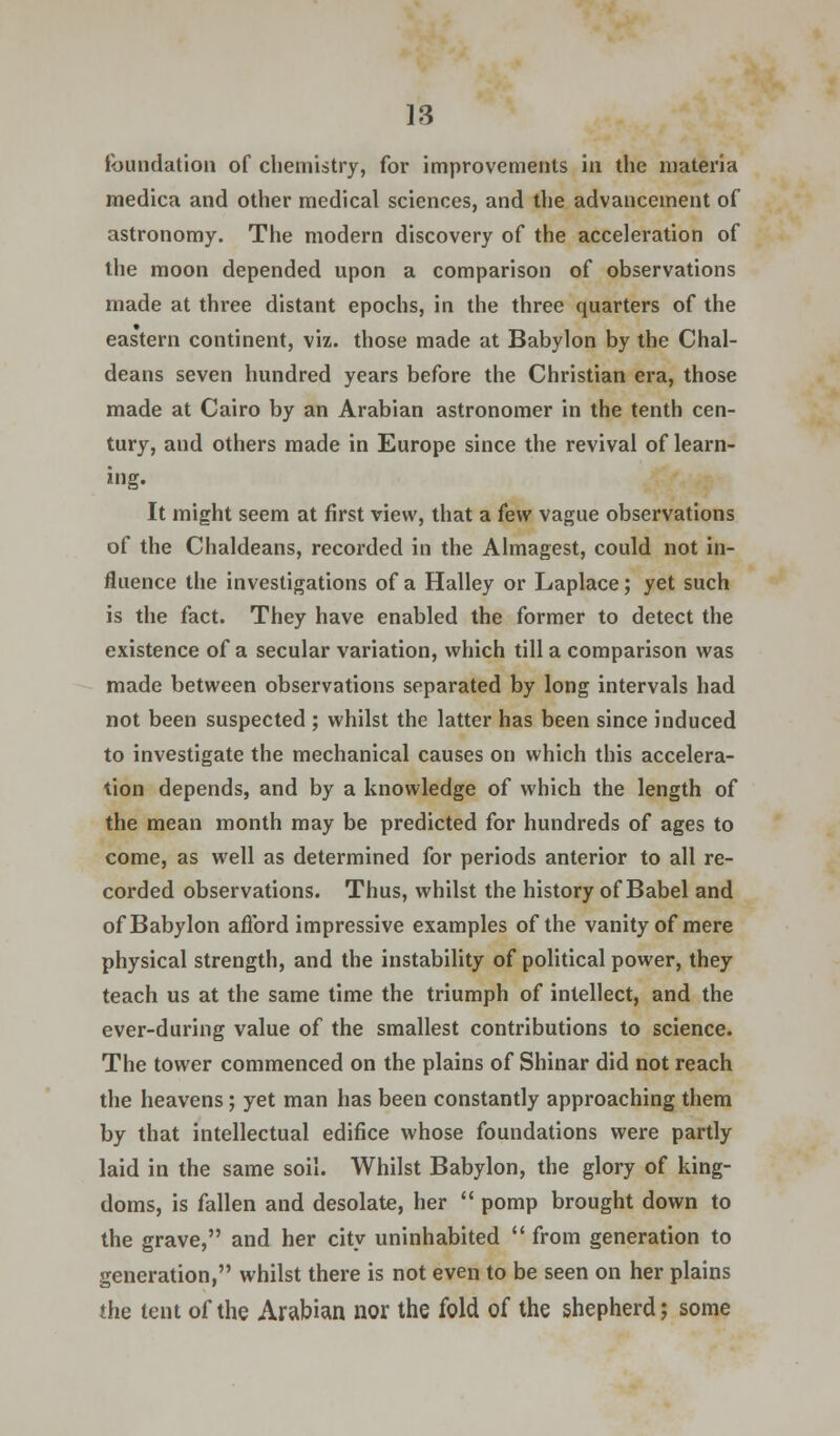 foundation of chemistry, for improvements in the materia medica and other medical sciences, and the advancement of astronomy. The modern discovery of the acceleration of the moon depended upon a comparison of observations made at three distant epochs, in the three quarters of the eastern continent, viz. those made at Babylon by the Chal- deans seven hundred years before the Christian era, those made at Cairo by an Arabian astronomer in the tenth cen- tury, and others made in Europe since the revival of learn- ing. It might seem at first view, that a few vague observations of the Chaldeans, recorded in the Almagest, could not in- fluence the investigations of a Halley or Laplace; yet such is the fact. They have enabled the former to detect the existence of a secular variation, which till a comparison was made between observations separated by long intervals had not been suspected ; whilst the latter has been since induced to investigate the mechanical causes on which this accelera- tion depends, and by a knowledge of which the length of the mean month may be predicted for hundreds of ages to come, as well as determined for periods anterior to all re- corded observations. Thus, whilst the history of Babel and of Babylon afford impressive examples of the vanity of mere physical strength, and the instability of political power, they teach us at the same time the triumph of intellect, and the ever-during value of the smallest contributions to science. The tower commenced on the plains of Shinar did not reach the heavens; yet man has been constantly approaching them by that intellectual edifice whose foundations were partly laid in the same soil. Whilst Babylon, the glory of king- doms, is fallen and desolate, her  pomp brought down to the grave, and her city uninhabited  from generation to generation, whilst there is not even to be seen on her plains the tent of the Arabian nor the fold of the shepherd; some