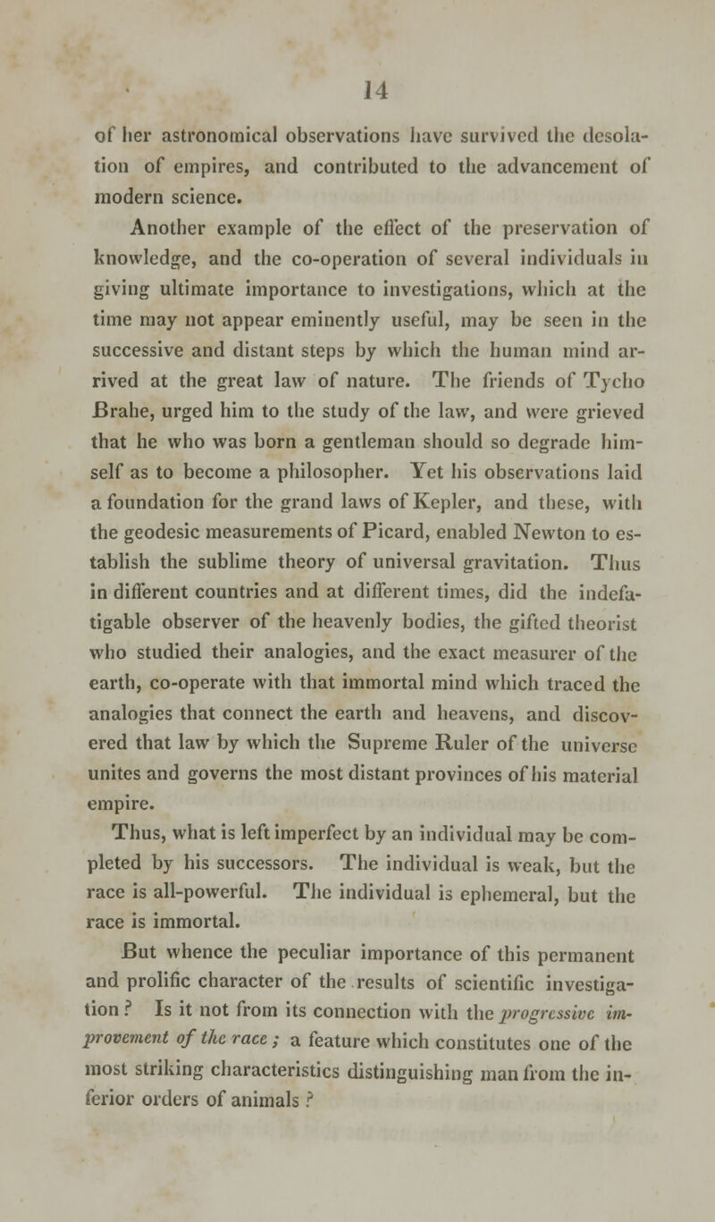 of her astronomical observations have survived the desola- tion of empires, and contributed to the advancement of modern science. Another example of the effect of the preservation of knowledge, and the co-operation of several individuals in giving ultimate importance to investigations, which at the time may not appear eminently useful, may be seen in the successive and distant steps by which the human mind ar- rived at the great law of nature. The friends of Tycho Brahe, urged him to the study of the law, and were grieved that he who was born a gentleman should so degrade him- self as to become a philosopher. Yet his observations laid a foundation for the grand laws of Kepler, and these, with the geodesic measurements of Picard, enabled Newton to es- tablish the sublime theory of universal gravitation. Thus in different countries and at different times, did the indefa- tigable observer of the heavenly bodies, the gifted theorist who studied their analogies, and the exact measurer of the earth, co-operate with that immortal mind which traced the analogies that connect the earth and heavens, and discov- ered that law by which the Supreme Ruler of the universe unites and governs the most distant provinces of his material empire. Thus, what is left imperfect by an individual may be com- pleted by his successors. The individual is weak, but the race is all-powerful. The individual is ephemeral, but the race is immortal. But whence the peculiar importance of this permanent and prolific character of the results of scientific investiga- tion ? Is it not from its connection with the progressive im- provement of the race ; a feature which constitutes one of the most striking characteristics distinguishing man from the in- ferior orders of animals ?