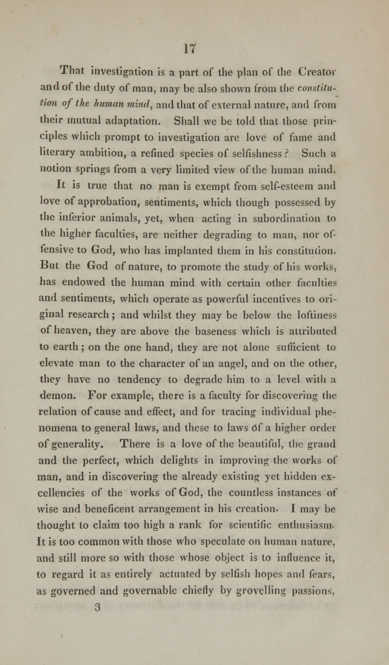 That investigation is a part of the plan of the Creator and of the duty of man, may be also shown from the constitu- tion of the human mind, and that of external nature, and from their mutual adaptation. Shall we be told that those prin- ciples which prompt to investigation are love of fame and literary ambition, a refined species of selfishness ? Such a notion springs from a very limited view of the human mind. It is true that no man is exempt from self-esteem and love of approbation, sentiments, which though possessed by the inferior animals, yet, when acting in subordination to the higher faculties, are neither degrading to man, nor of- fensive to God, who has implanted them in his constitution. But the God of nature, to promote the study of his works, has endowed the human mind with certain other faculties and sentiments, which operate as powerful incentives to ori- ginal research; and whilst they may be below the loftiness of heaven, they are above the baseness which is attributed to earth; on the one hand, they are not alone sufficient to elevate man to the character of an angel, and on the other, they have no tendency to degrade him to a level with a demon. For example, there is a faculty for discovering the relation of cause and effect, and for tracing individual phe- nomena to general laws, and these to laws Of a higher order of generality. There is a love of the beautiful, the grand and the perfect, which delights in improving the works of man, and in discovering the already existing yet hidden ex- cellencies of the works of God, the countless instances of wise and beneficent arrangement in his creation. I may be thought to claim too high a rank for scientific enthusiasm. It is too common with those who speculate on human nature, and still more so with those whose object is to influence it, to regard it as entirely actuated by selfish hopes and fears, as governed and governable chiefly by grovelling passions, 3