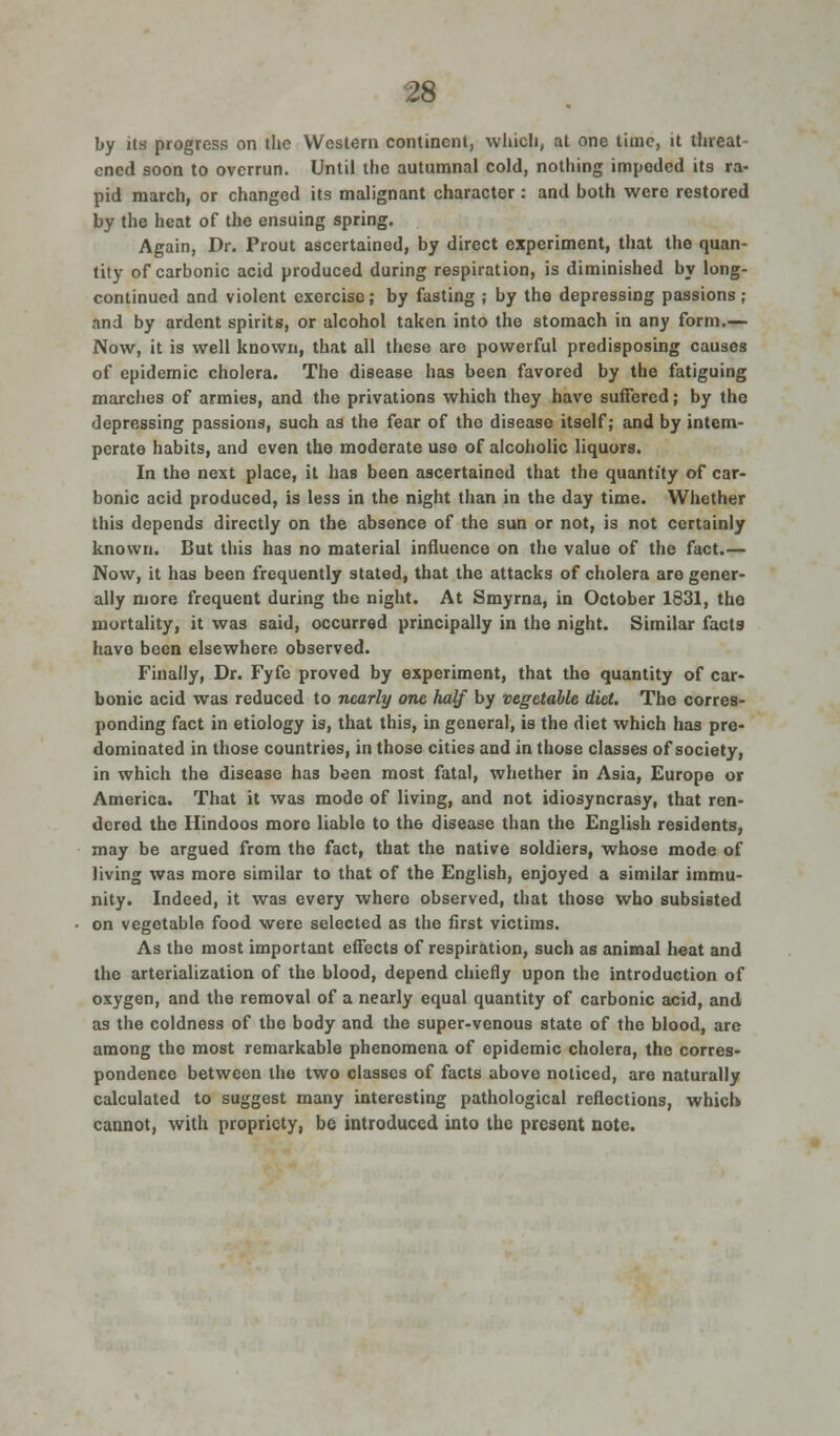 by its progress on the Western continent, which, at one time, it threat- ened soon to overrun. Until the autumnal cold, nothing impeded its ra- pid march, or changed its malignant character : and both were restored by the heat of the ensuing spring. Again, Dr. Prout ascertained, by direct experiment, that the quan- tity of carbonic acid produced during respiration, is diminished by long- continued and violent exercise; by fasting ; by the depressing passions ; and by ardent spirits, or alcohol taken into the stomach in any form.— Now, it is well known, that all these are powerful predisposing causes of epidemic cholera. The disease has been favored by the fatiguing marches of armies, and the privations which they have suffered; by the depressing passions, such as the fear of the disease itself; and by intem- perate habits, and even the moderate use of alcoholic liquors. In the next place, it has been ascertained that the quantity of car- bonic acid produced, is less in the night than in the day time. Whether this depends directly on the absence of the sun or not, is not certainly known. But this has no material influence on the value of the fact.— Now, it has been frequently stated, that the attacks of cholera are gener- ally more frequent during the night. At Smyrna, in October 1831, the mortality, it was said, occurred principally in the night. Similar facts have been elsewhere observed. Finally, Dr. Fyfe proved by experiment, that the quantity of car- bonic acid was reduced to nearly one half by vegetable diet. The corres- ponding fact in etiology is, that this, in general, is the diet which has pre- dominated in those countries, in those cities and in those classes of society, in which the disease has been most fatal, whether in Asia, Europe or America. That it was mode of living, and not idiosyncrasy, that ren- dered the Hindoos more liable to the disease than the English residents, may be argued from the fact, that the native soldiers, whose mode of Jiving was more similar to that of the English, enjoyed a similar immu- nity. Indeed, it was every where observed, that those who subsisted on vegetable food were selected as the first victims. As the most important effects of respiration, such as animal heat and the arterialization of the blood, depend chiefly upon the introduction of oxygen, and the removal of a nearly equal quantity of carbonic acid, and as the coldness of the body and the super-venous state of the blood, are among the most remarkable phenomena of epidemic cholera, the corres- pondence between the two classes of facts above noticed, are naturally calculated to suggest many interesting pathological reflections, which cannot, with propriety, be introduced into the present note.