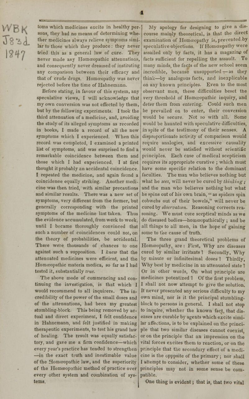 toms which medicines excite in healthy per- sons, they had no means of determining whe- ther medicines always relieve symptoms simi- lar to those which they produce: they never tried this as a general law of cure. They never made any Homoeopathic attenuations, and consequently never dreamed of instituting any comparison between their efficacy and that of crude drugs. Homoeopathy was never rejected before the time of Hahnemann. Before stating, in favour of this system, any speculative views, I will acknowledge that my own conversion was not effected by them, but by the following experiments. I took the third attenuation of a medicine, and, avoiding the study of its alleged symptoms as recorded in books, I made a record of all the new symptoms which I experienced. When this record was completed, I examined a printed list of symptoms, and was surprised to find a remarkable coincidence between them and those which I had experienced. I at first thought it probably an accidental coincidence. I repeated the medicine, and again found a coincidence equally striking. Another medi- cine was then tried, with similar precautions and similar results. There was a new set of symptoms, very different from the former, but generally corresponding with the printed symptoms of the medicine last taken. Thus the evidence accumulated, from week to week, until I became thoroughly convinced that such a number of coincidences could not, on the theory of probabilities, be accidental. There were thousands of chances to one against such a supposition. I knew that the attenuated medicines were efficient, and the Homoeopathic materia medica, so far as I had tested it, substantially true. The above mode of commencing and con- tinuing the investigation, is that which I would recommend to all inquirers. The in- credibility of the power of the small doses and of the attenuations, had been my greatest stumbling-block. This being removed by ac- tual and direct experiment, I felt confidence in Hahnemann, and felt justified in making therapeutic experiments, to test his grand law of healing. The result was equally satisfac- tory, and gave me a firm confidence—which every year's practice has tended to strengthen —in the exact truth and inestimable value of the Homoeopathic law, and the superiority of the Homoeopathic method of practice over every other system and combination of sys- tems. My apology for designing to give a dis- course mainly theoretical, is that the direct examination of Homoeopathy is, prevented by speculative objections. If Homoeopathy were assailed only by facts, it has a magazine of facts sufficient for repelling the assault. To many minds, the facts of the new school seem incredible, because unsupported—as they think—by analogous facts, and inexplicable on any known principles. Even to the most observant men, these difficulties beset the very threshold of Homoeopathic inquiry, and deter them from entering. Could such men be prevailed on to enter, their conversion would be secure. Not so with all. Some would be haunted with speculative difficulties, in spite of the testimony of their senses. A disproportionate activity of comparison would require analogies, and excessive causality would never be satisfied without scientific principles. Each case of medical scepticism requires its appropriate curative ; which must have some specific relation to the dominant faculties. The man who believes nothing but what he sees, will never be cured by thinking ; and the man who believes nothing but what he spins out of his own brain,  as spiders spin cobwebs out of their bowels, will never be cured by observation. Reasoning corrects rea- soning. We must cure sceptical minds as we do diseased bodies—homceopathically ; and be all things to all men, in the hope of gaining some to the cause of truth. The three grand theoretical problems of Homoeopathy, are : First, Why are diseases cured by similar irritants 1 Secondly, Why by minute or infinitesimal doses? Thirdly, Why best by medicine in an attenuated state ? Or in other words, On what principle are medicines potentized 1 Of the first problem, I shall not now attempt to give the solution. It never presented any serious difficulty to my own mind, nor is it the principal stumbling- block to persons in general. I shall not stop to inquire, whether the known fact, that dis- eases are curable by agents which excite simi- lar affections, is to be explained on the princi- ple that two similar diseases cannot coexist, or on the principle that an impression on the vital forces excites them to reaction, or on the principle that the secondary effect of a medi- cine is the opppsite of the primary; nor shall I attempt to consider, whether some of these principles may not in some sense be com- patible. One thing is evident; that is, that two vital